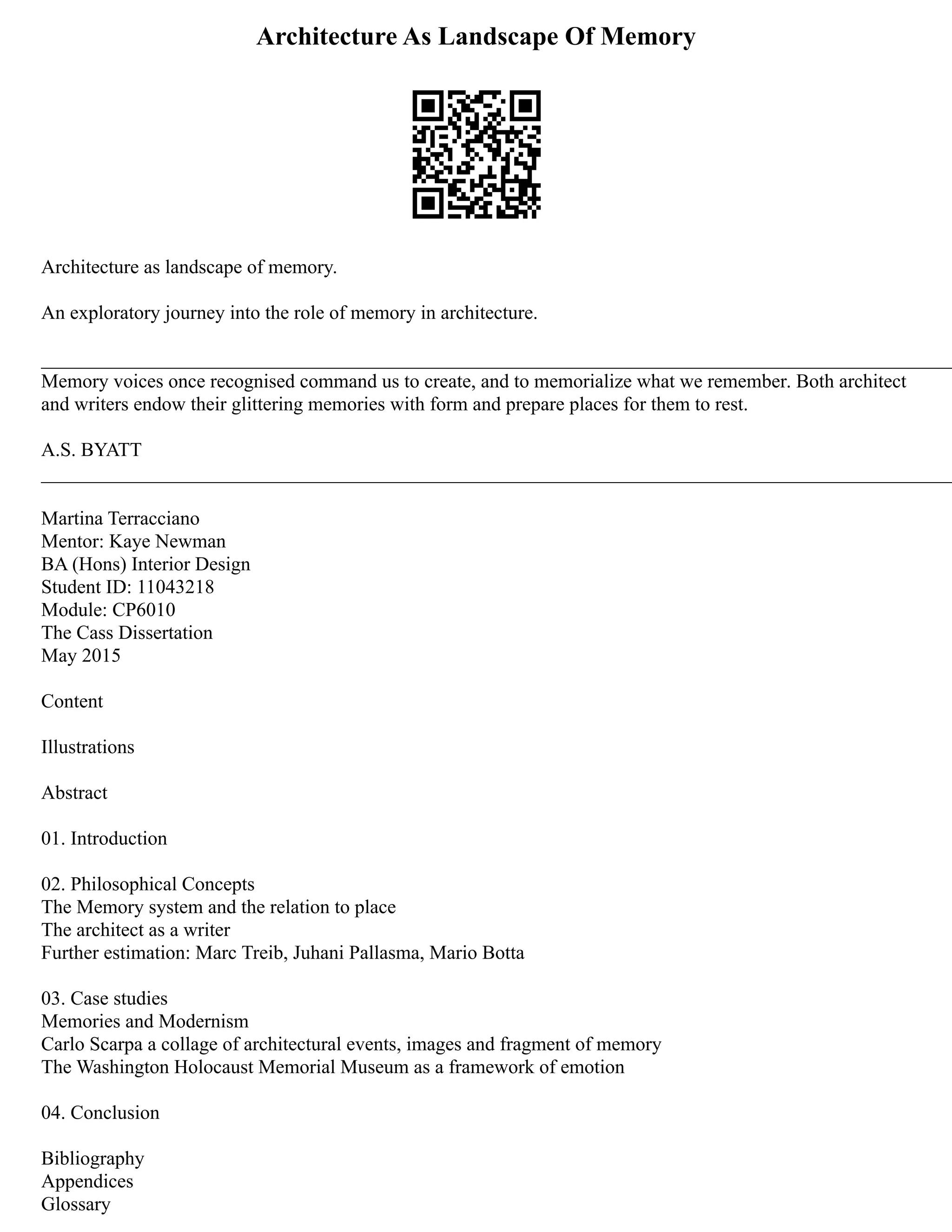 Architecture As Landscape Of Memory
Architecture as landscape of memory.
An exploratory journey into the role of memory in architecture.
_____________________________________________________________________________________________
Memory voices once recognised command us to create, and to memorialize what we remember. Both architect
and writers endow their glittering memories with form and prepare places for them to rest.
A.S. BYATT
_____________________________________________________________________________________________
Martina Terracciano
Mentor: Kaye Newman
BA (Hons) Interior Design
Student ID: 11043218
Module: CP6010
The Cass Dissertation
May 2015
Content
Illustrations
Abstract
01. Introduction
02. Philosophical Concepts
The Memory system and the relation to place
The architect as a writer
Further estimation: Marc Treib, Juhani Pallasma, Mario Botta
03. Case studies
Memories and Modernism
Carlo Scarpa a collage of architectural events, images and fragment of memory
The Washington Holocaust Memorial Museum as a framework of emotion
04. Conclusion
Bibliography
Appendices
Glossary
 