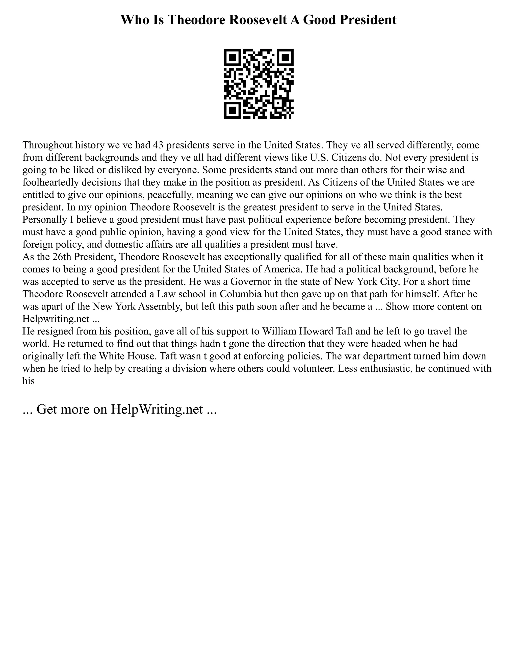 Who Is Theodore Roosevelt A Good President
Throughout history we ve had 43 presidents serve in the United States. They ve all served differently, come
from different backgrounds and they ve all had different views like U.S. Citizens do. Not every president is
going to be liked or disliked by everyone. Some presidents stand out more than others for their wise and
foolheartedly decisions that they make in the position as president. As Citizens of the United States we are
entitled to give our opinions, peacefully, meaning we can give our opinions on who we think is the best
president. In my opinion Theodore Roosevelt is the greatest president to serve in the United States.
Personally I believe a good president must have past political experience before becoming president. They
must have a good public opinion, having a good view for the United States, they must have a good stance with
foreign policy, and domestic affairs are all qualities a president must have.
As the 26th President, Theodore Roosevelt has exceptionally qualified for all of these main qualities when it
comes to being a good president for the United States of America. He had a political background, before he
was accepted to serve as the president. He was a Governor in the state of New York City. For a short time
Theodore Roosevelt attended a Law school in Columbia but then gave up on that path for himself. After he
was apart of the New York Assembly, but left this path soon after and he became a ... Show more content on
Helpwriting.net ...
He resigned from his position, gave all of his support to William Howard Taft and he left to go travel the
world. He returned to find out that things hadn t gone the direction that they were headed when he had
originally left the White House. Taft wasn t good at enforcing policies. The war department turned him down
when he tried to help by creating a division where others could volunteer. Less enthusiastic, he continued with
his
... Get more on HelpWriting.net ...
 