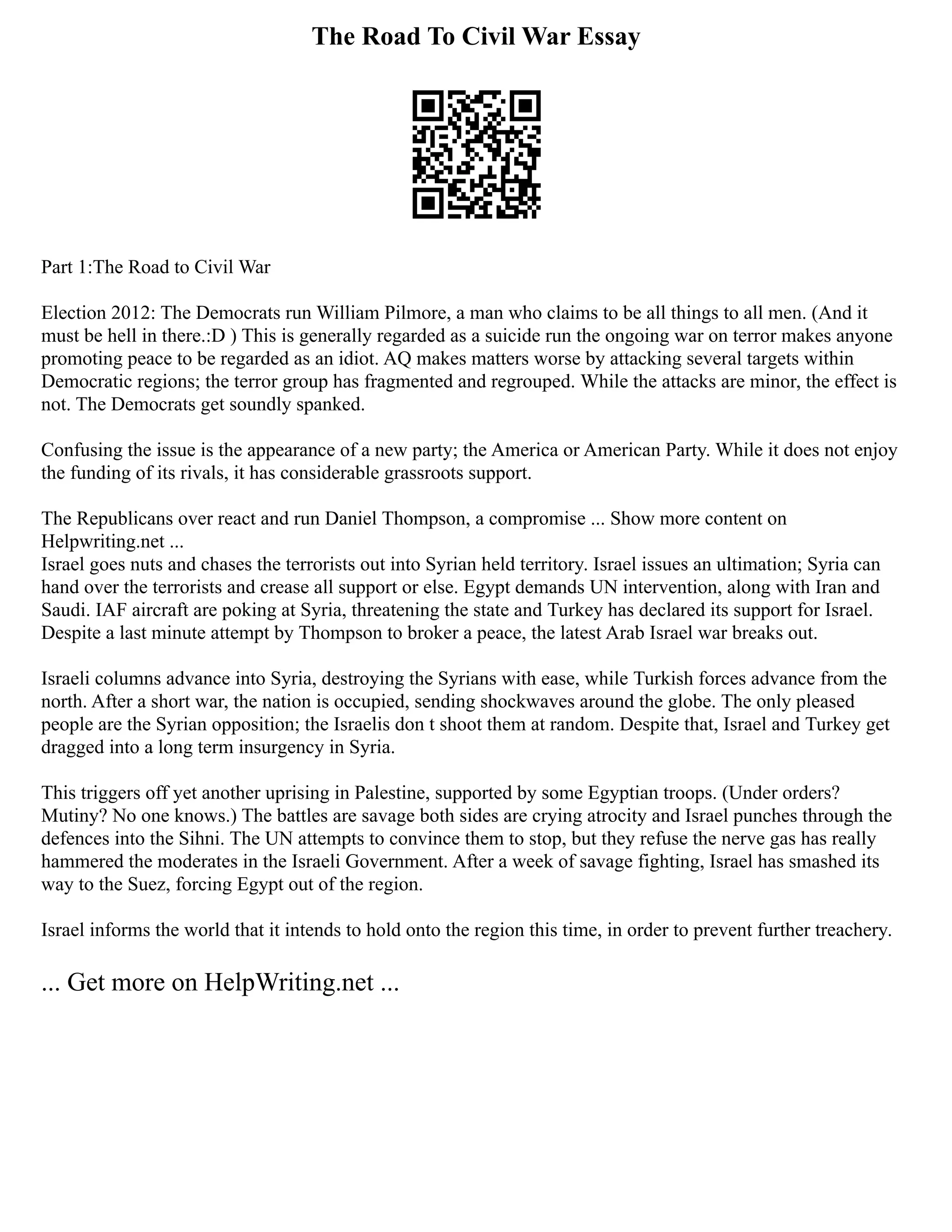 The Road To Civil War Essay
Part 1:The Road to Civil War
Election 2012: The Democrats run William Pilmore, a man who claims to be all things to all men. (And it
must be hell in there.:D ) This is generally regarded as a suicide run the ongoing war on terror makes anyone
promoting peace to be regarded as an idiot. AQ makes matters worse by attacking several targets within
Democratic regions; the terror group has fragmented and regrouped. While the attacks are minor, the effect is
not. The Democrats get soundly spanked.
Confusing the issue is the appearance of a new party; the America or American Party. While it does not enjoy
the funding of its rivals, it has considerable grassroots support.
The Republicans over react and run Daniel Thompson, a compromise ... Show more content on
Helpwriting.net ...
Israel goes nuts and chases the terrorists out into Syrian held territory. Israel issues an ultimation; Syria can
hand over the terrorists and crease all support or else. Egypt demands UN intervention, along with Iran and
Saudi. IAF aircraft are poking at Syria, threatening the state and Turkey has declared its support for Israel.
Despite a last minute attempt by Thompson to broker a peace, the latest Arab Israel war breaks out.
Israeli columns advance into Syria, destroying the Syrians with ease, while Turkish forces advance from the
north. After a short war, the nation is occupied, sending shockwaves around the globe. The only pleased
people are the Syrian opposition; the Israelis don t shoot them at random. Despite that, Israel and Turkey get
dragged into a long term insurgency in Syria.
This triggers off yet another uprising in Palestine, supported by some Egyptian troops. (Under orders?
Mutiny? No one knows.) The battles are savage both sides are crying atrocity and Israel punches through the
defences into the Sihni. The UN attempts to convince them to stop, but they refuse the nerve gas has really
hammered the moderates in the Israeli Government. After a week of savage fighting, Israel has smashed its
way to the Suez, forcing Egypt out of the region.
Israel informs the world that it intends to hold onto the region this time, in order to prevent further treachery.
... Get more on HelpWriting.net ...
 