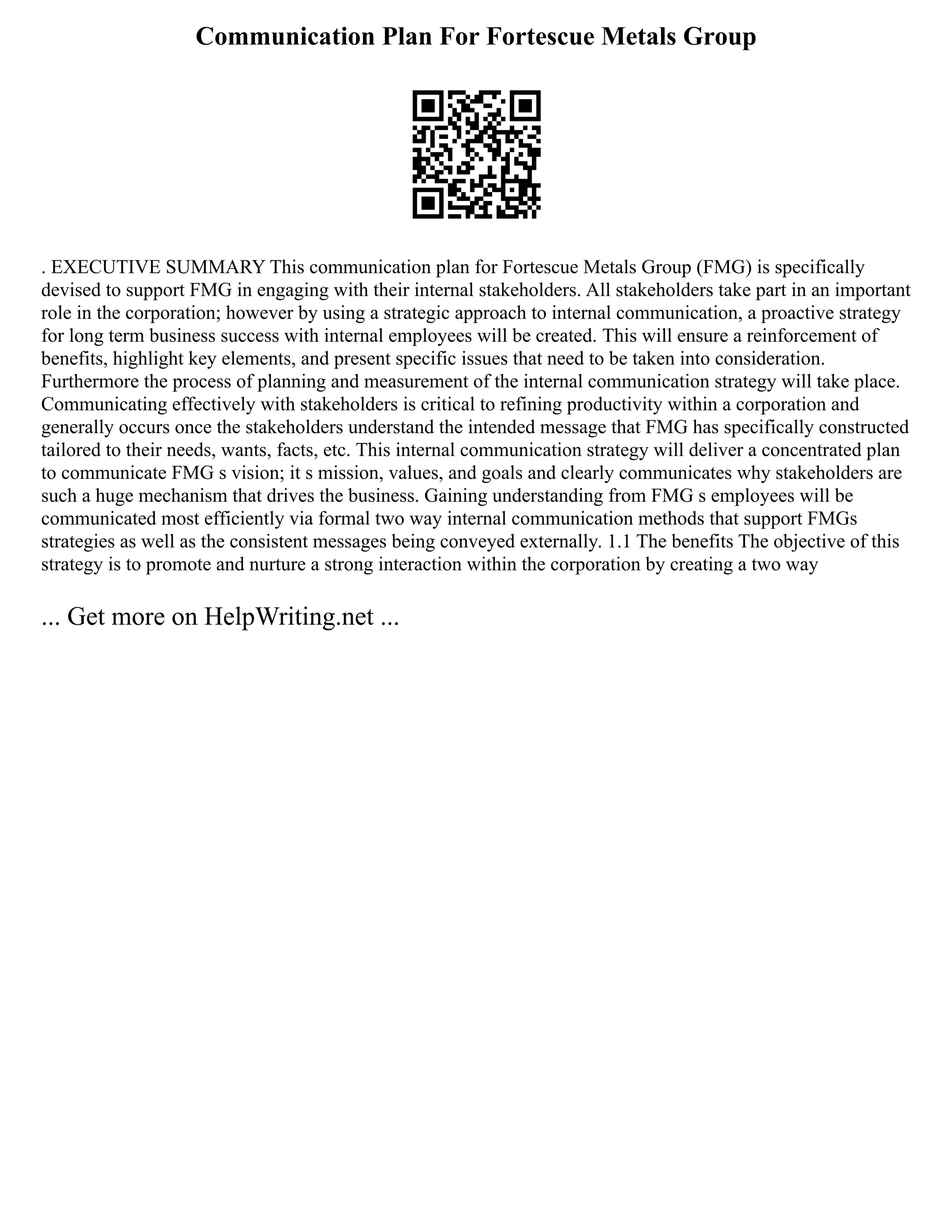 Communication Plan For Fortescue Metals Group
. EXECUTIVE SUMMARY This communication plan for Fortescue Metals Group (FMG) is specifically
devised to support FMG in engaging with their internal stakeholders. All stakeholders take part in an important
role in the corporation; however by using a strategic approach to internal communication, a proactive strategy
for long term business success with internal employees will be created. This will ensure a reinforcement of
benefits, highlight key elements, and present specific issues that need to be taken into consideration.
Furthermore the process of planning and measurement of the internal communication strategy will take place.
Communicating effectively with stakeholders is critical to refining productivity within a corporation and
generally occurs once the stakeholders understand the intended message that FMG has specifically constructed
tailored to their needs, wants, facts, etc. This internal communication strategy will deliver a concentrated plan
to communicate FMG s vision; it s mission, values, and goals and clearly communicates why stakeholders are
such a huge mechanism that drives the business. Gaining understanding from FMG s employees will be
communicated most efficiently via formal two way internal communication methods that support FMGs
strategies as well as the consistent messages being conveyed externally. 1.1 The benefits The objective of this
strategy is to promote and nurture a strong interaction within the corporation by creating a two way
... Get more on HelpWriting.net ...
 