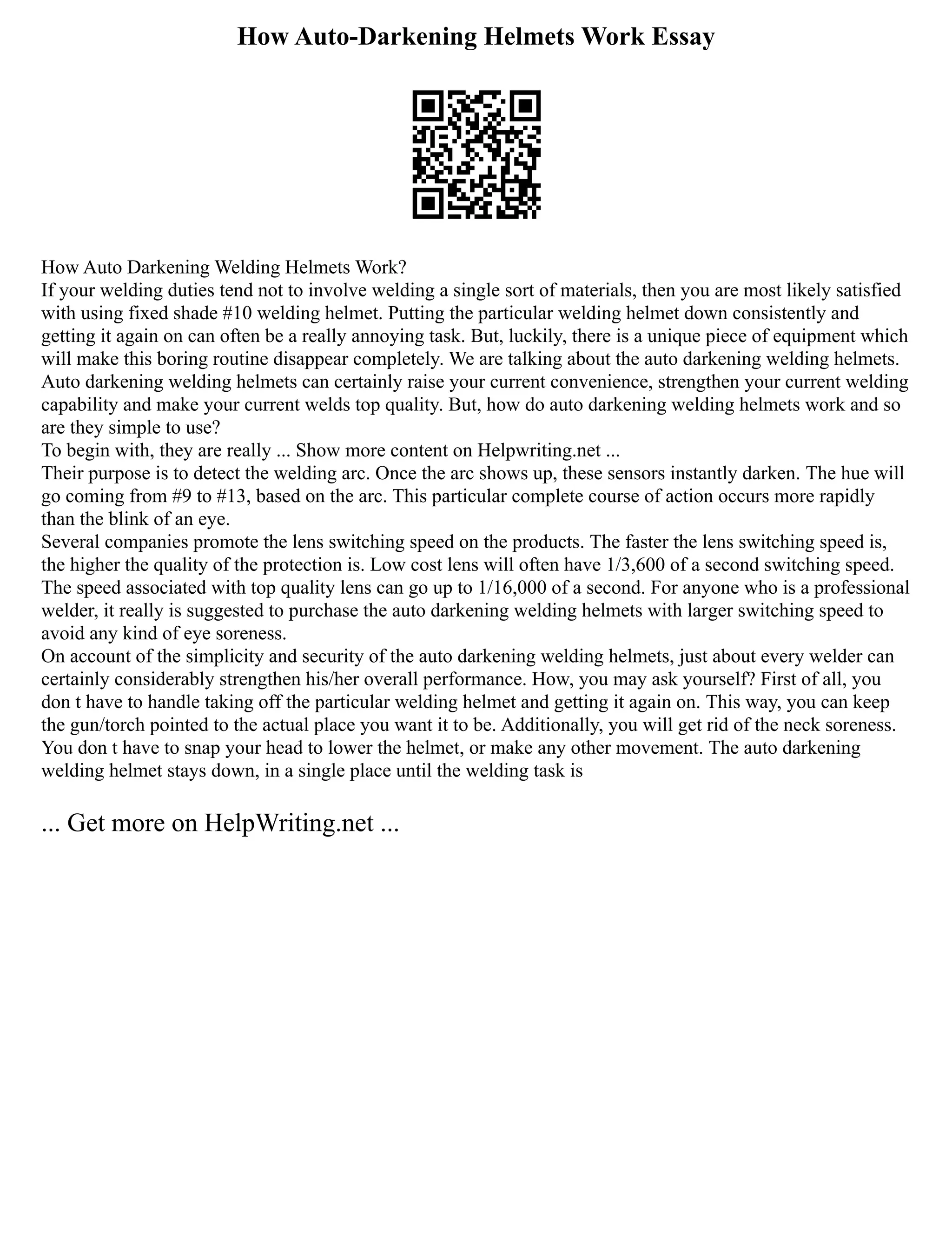 How Auto-Darkening Helmets Work Essay
How Auto Darkening Welding Helmets Work?
If your welding duties tend not to involve welding a single sort of materials, then you are most likely satisfied
with using fixed shade #10 welding helmet. Putting the particular welding helmet down consistently and
getting it again on can often be a really annoying task. But, luckily, there is a unique piece of equipment which
will make this boring routine disappear completely. We are talking about the auto darkening welding helmets.
Auto darkening welding helmets can certainly raise your current convenience, strengthen your current welding
capability and make your current welds top quality. But, how do auto darkening welding helmets work and so
are they simple to use?
To begin with, they are really ... Show more content on Helpwriting.net ...
Their purpose is to detect the welding arc. Once the arc shows up, these sensors instantly darken. The hue will
go coming from #9 to #13, based on the arc. This particular complete course of action occurs more rapidly
than the blink of an eye.
Several companies promote the lens switching speed on the products. The faster the lens switching speed is,
the higher the quality of the protection is. Low cost lens will often have 1/3,600 of a second switching speed.
The speed associated with top quality lens can go up to 1/16,000 of a second. For anyone who is a professional
welder, it really is suggested to purchase the auto darkening welding helmets with larger switching speed to
avoid any kind of eye soreness.
On account of the simplicity and security of the auto darkening welding helmets, just about every welder can
certainly considerably strengthen his/her overall performance. How, you may ask yourself? First of all, you
don t have to handle taking off the particular welding helmet and getting it again on. This way, you can keep
the gun/torch pointed to the actual place you want it to be. Additionally, you will get rid of the neck soreness.
You don t have to snap your head to lower the helmet, or make any other movement. The auto darkening
welding helmet stays down, in a single place until the welding task is
... Get more on HelpWriting.net ...
 