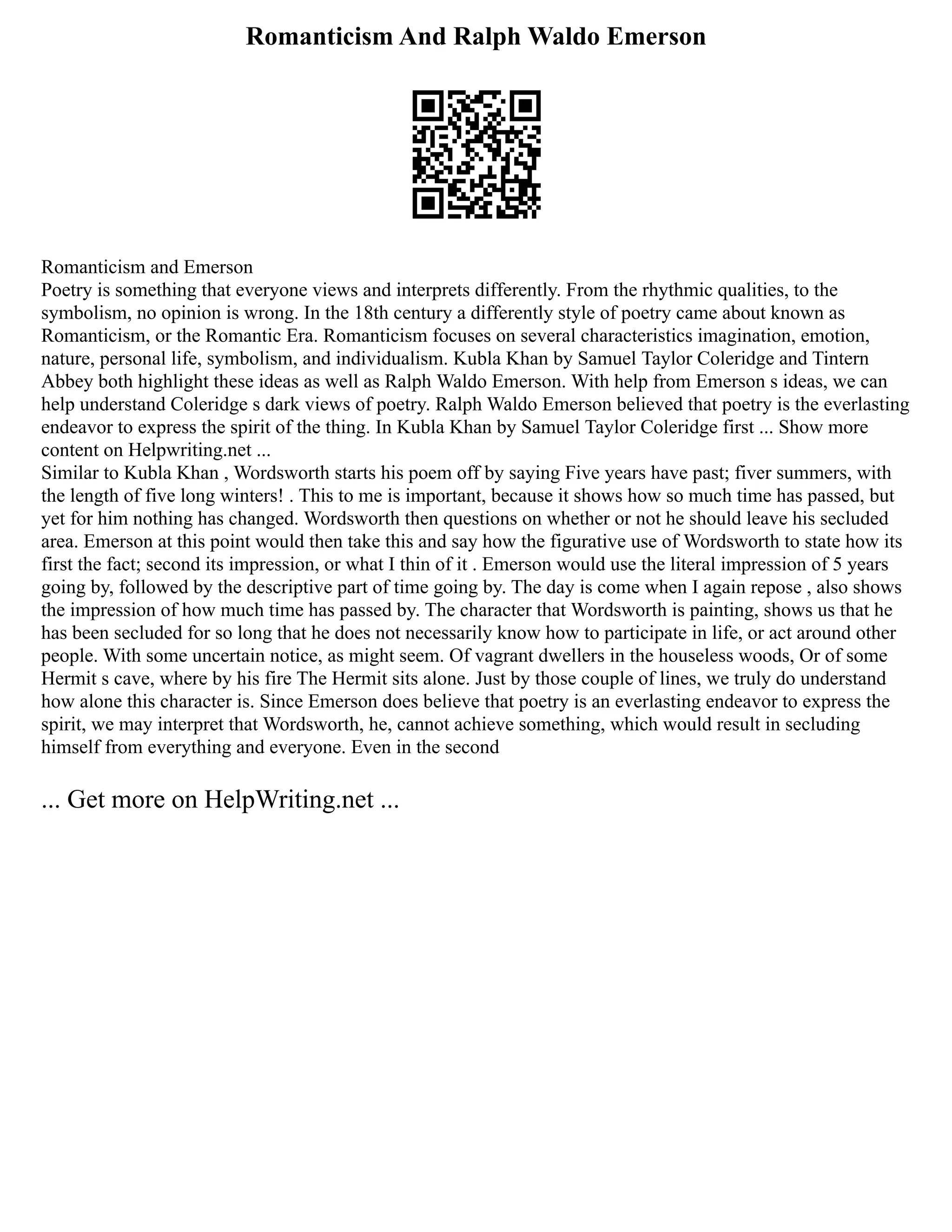 Romanticism And Ralph Waldo Emerson
Romanticism and Emerson
Poetry is something that everyone views and interprets differently. From the rhythmic qualities, to the
symbolism, no opinion is wrong. In the 18th century a differently style of poetry came about known as
Romanticism, or the Romantic Era. Romanticism focuses on several characteristics imagination, emotion,
nature, personal life, symbolism, and individualism. Kubla Khan by Samuel Taylor Coleridge and Tintern
Abbey both highlight these ideas as well as Ralph Waldo Emerson. With help from Emerson s ideas, we can
help understand Coleridge s dark views of poetry. Ralph Waldo Emerson believed that poetry is the everlasting
endeavor to express the spirit of the thing. In Kubla Khan by Samuel Taylor Coleridge first ... Show more
content on Helpwriting.net ...
Similar to Kubla Khan , Wordsworth starts his poem off by saying Five years have past; fiver summers, with
the length of five long winters! . This to me is important, because it shows how so much time has passed, but
yet for him nothing has changed. Wordsworth then questions on whether or not he should leave his secluded
area. Emerson at this point would then take this and say how the figurative use of Wordsworth to state how its
first the fact; second its impression, or what I thin of it . Emerson would use the literal impression of 5 years
going by, followed by the descriptive part of time going by. The day is come when I again repose , also shows
the impression of how much time has passed by. The character that Wordsworth is painting, shows us that he
has been secluded for so long that he does not necessarily know how to participate in life, or act around other
people. With some uncertain notice, as might seem. Of vagrant dwellers in the houseless woods, Or of some
Hermit s cave, where by his fire The Hermit sits alone. Just by those couple of lines, we truly do understand
how alone this character is. Since Emerson does believe that poetry is an everlasting endeavor to express the
spirit, we may interpret that Wordsworth, he, cannot achieve something, which would result in secluding
himself from everything and everyone. Even in the second
... Get more on HelpWriting.net ...
 