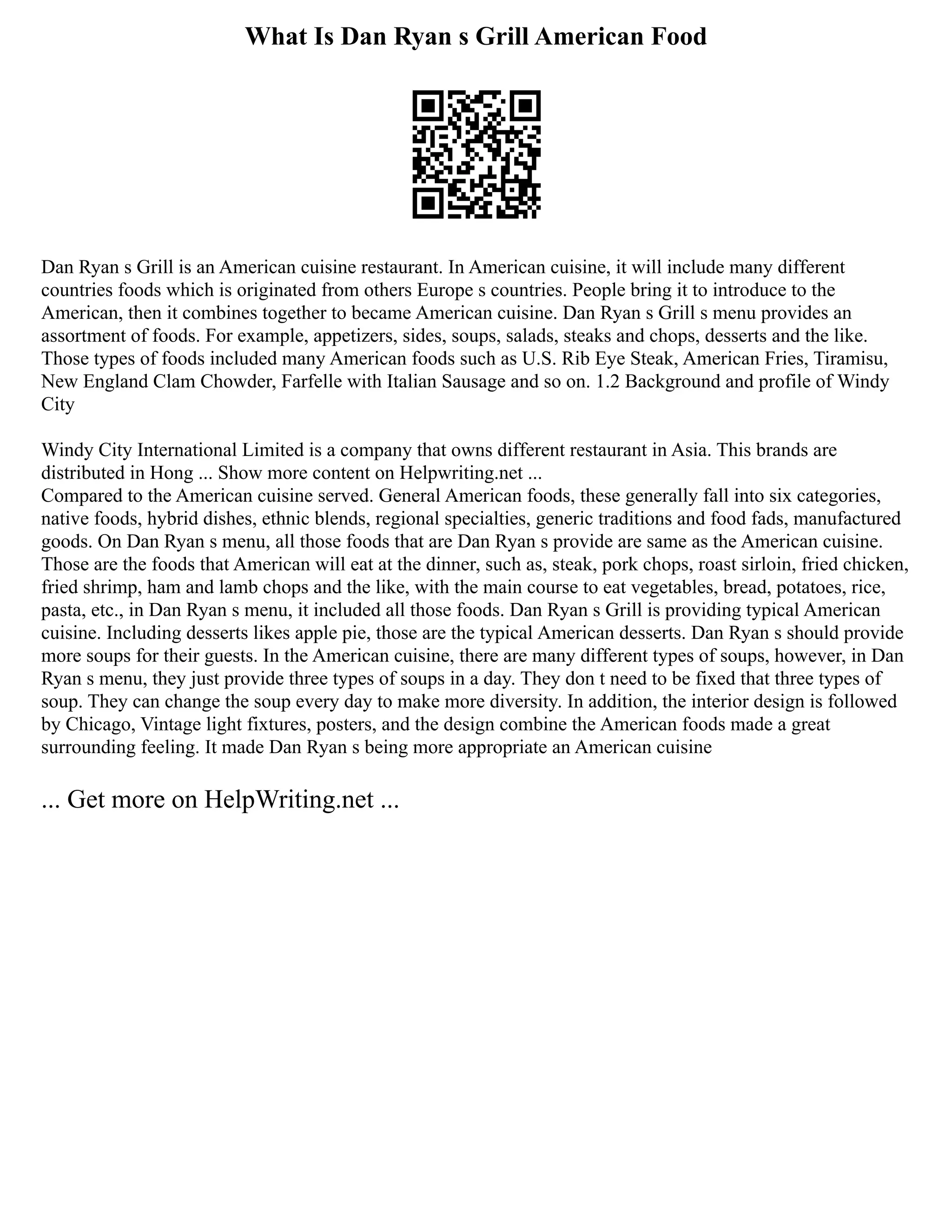What Is Dan Ryan s Grill American Food
Dan Ryan s Grill is an American cuisine restaurant. In American cuisine, it will include many different
countries foods which is originated from others Europe s countries. People bring it to introduce to the
American, then it combines together to became American cuisine. Dan Ryan s Grill s menu provides an
assortment of foods. For example, appetizers, sides, soups, salads, steaks and chops, desserts and the like.
Those types of foods included many American foods such as U.S. Rib Eye Steak, American Fries, Tiramisu,
New England Clam Chowder, Farfelle with Italian Sausage and so on. 1.2 Background and profile of Windy
City
Windy City International Limited is a company that owns different restaurant in Asia. This brands are
distributed in Hong ... Show more content on Helpwriting.net ...
Compared to the American cuisine served. General American foods, these generally fall into six categories,
native foods, hybrid dishes, ethnic blends, regional specialties, generic traditions and food fads, manufactured
goods. On Dan Ryan s menu, all those foods that are Dan Ryan s provide are same as the American cuisine.
Those are the foods that American will eat at the dinner, such as, steak, pork chops, roast sirloin, fried chicken,
fried shrimp, ham and lamb chops and the like, with the main course to eat vegetables, bread, potatoes, rice,
pasta, etc., in Dan Ryan s menu, it included all those foods. Dan Ryan s Grill is providing typical American
cuisine. Including desserts likes apple pie, those are the typical American desserts. Dan Ryan s should provide
more soups for their guests. In the American cuisine, there are many different types of soups, however, in Dan
Ryan s menu, they just provide three types of soups in a day. They don t need to be fixed that three types of
soup. They can change the soup every day to make more diversity. In addition, the interior design is followed
by Chicago, Vintage light fixtures, posters, and the design combine the American foods made a great
surrounding feeling. It made Dan Ryan s being more appropriate an American cuisine
... Get more on HelpWriting.net ...
 