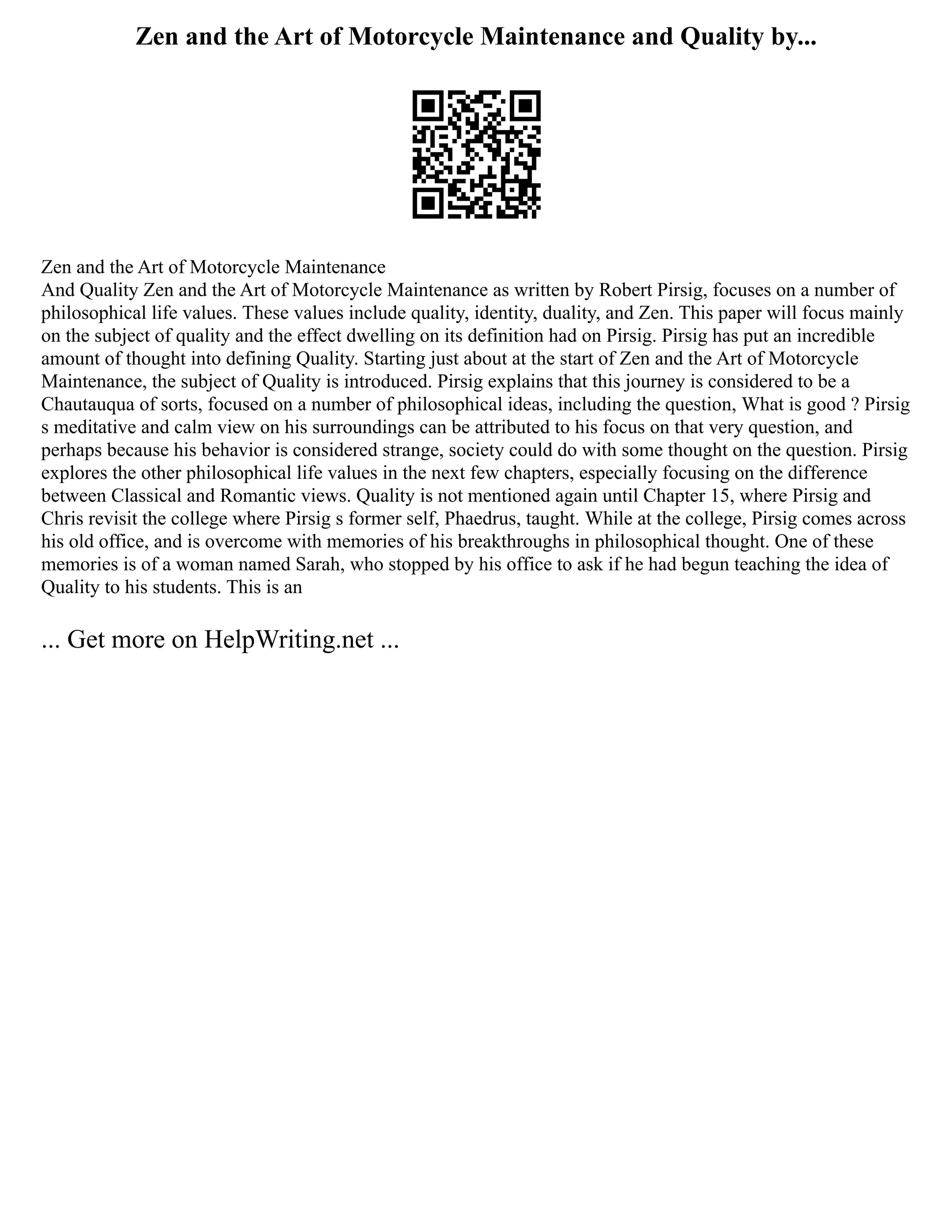 Zen and the Art of Motorcycle Maintenance and Quality by...
Zen and the Art of Motorcycle Maintenance
And Quality Zen and the Art of Motorcycle Maintenance as written by Robert Pirsig, focuses on a number of
philosophical life values. These values include quality, identity, duality, and Zen. This paper will focus mainly
on the subject of quality and the effect dwelling on its definition had on Pirsig. Pirsig has put an incredible
amount of thought into defining Quality. Starting just about at the start of Zen and the Art of Motorcycle
Maintenance, the subject of Quality is introduced. Pirsig explains that this journey is considered to be a
Chautauqua of sorts, focused on a number of philosophical ideas, including the question, What is good ? Pirsig
s meditative and calm view on his surroundings can be attributed to his focus on that very question, and
perhaps because his behavior is considered strange, society could do with some thought on the question. Pirsig
explores the other philosophical life values in the next few chapters, especially focusing on the difference
between Classical and Romantic views. Quality is not mentioned again until Chapter 15, where Pirsig and
Chris revisit the college where Pirsig s former self, Phaedrus, taught. While at the college, Pirsig comes across
his old office, and is overcome with memories of his breakthroughs in philosophical thought. One of these
memories is of a woman named Sarah, who stopped by his office to ask if he had begun teaching the idea of
Quality to his students. This is an
... Get more on HelpWriting.net ...
 