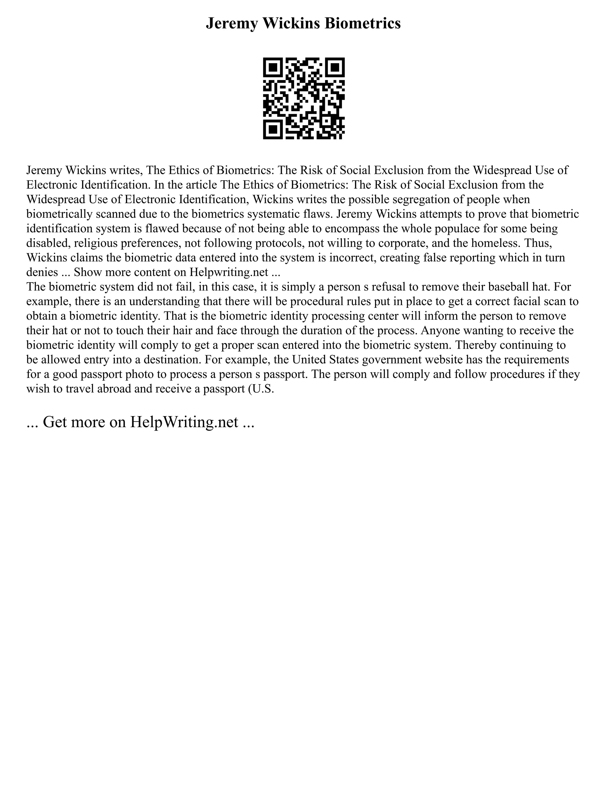 Jeremy Wickins Biometrics
Jeremy Wickins writes, The Ethics of Biometrics: The Risk of Social Exclusion from the Widespread Use of
Electronic Identification. In the article The Ethics of Biometrics: The Risk of Social Exclusion from the
Widespread Use of Electronic Identification, Wickins writes the possible segregation of people when
biometrically scanned due to the biometrics systematic flaws. Jeremy Wickins attempts to prove that biometric
identification system is flawed because of not being able to encompass the whole populace for some being
disabled, religious preferences, not following protocols, not willing to corporate, and the homeless. Thus,
Wickins claims the biometric data entered into the system is incorrect, creating false reporting which in turn
denies ... Show more content on Helpwriting.net ...
The biometric system did not fail, in this case, it is simply a person s refusal to remove their baseball hat. For
example, there is an understanding that there will be procedural rules put in place to get a correct facial scan to
obtain a biometric identity. That is the biometric identity processing center will inform the person to remove
their hat or not to touch their hair and face through the duration of the process. Anyone wanting to receive the
biometric identity will comply to get a proper scan entered into the biometric system. Thereby continuing to
be allowed entry into a destination. For example, the United States government website has the requirements
for a good passport photo to process a person s passport. The person will comply and follow procedures if they
wish to travel abroad and receive a passport (U.S.
... Get more on HelpWriting.net ...
 