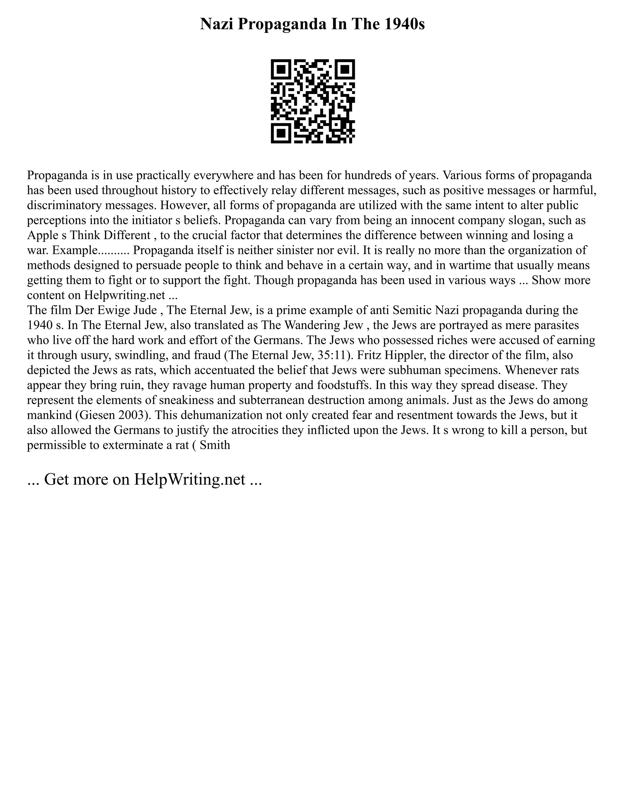 Nazi Propaganda In The 1940s
Propaganda is in use practically everywhere and has been for hundreds of years. Various forms of propaganda
has been used throughout history to effectively relay different messages, such as positive messages or harmful,
discriminatory messages. However, all forms of propaganda are utilized with the same intent to alter public
perceptions into the initiator s beliefs. Propaganda can vary from being an innocent company slogan, such as
Apple s Think Different , to the crucial factor that determines the difference between winning and losing a
war. Example.......... Propaganda itself is neither sinister nor evil. It is really no more than the organization of
methods designed to persuade people to think and behave in a certain way, and in wartime that usually means
getting them to fight or to support the fight. Though propaganda has been used in various ways ... Show more
content on Helpwriting.net ...
The film Der Ewige Jude , The Eternal Jew, is a prime example of anti Semitic Nazi propaganda during the
1940 s. In The Eternal Jew, also translated as The Wandering Jew , the Jews are portrayed as mere parasites
who live off the hard work and effort of the Germans. The Jews who possessed riches were accused of earning
it through usury, swindling, and fraud (The Eternal Jew, 35:11). Fritz Hippler, the director of the film, also
depicted the Jews as rats, which accentuated the belief that Jews were subhuman specimens. Whenever rats
appear they bring ruin, they ravage human property and foodstuffs. In this way they spread disease. They
represent the elements of sneakiness and subterranean destruction among animals. Just as the Jews do among
mankind (Giesen 2003). This dehumanization not only created fear and resentment towards the Jews, but it
also allowed the Germans to justify the atrocities they inflicted upon the Jews. It s wrong to kill a person, but
permissible to exterminate a rat ( Smith
... Get more on HelpWriting.net ...
 