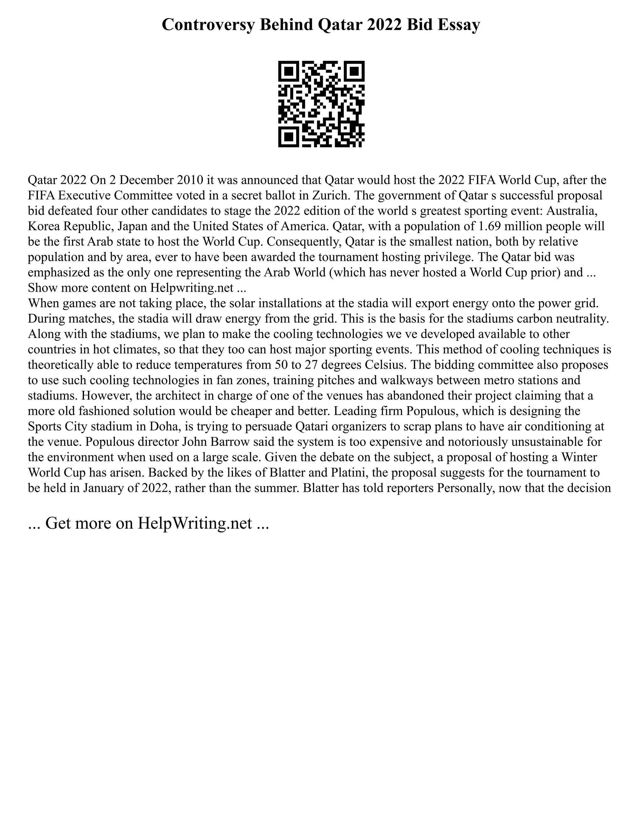 Controversy Behind Qatar 2022 Bid Essay
Qatar 2022 On 2 December 2010 it was announced that Qatar would host the 2022 FIFA World Cup, after the
FIFA Executive Committee voted in a secret ballot in Zurich. The government of Qatar s successful proposal
bid defeated four other candidates to stage the 2022 edition of the world s greatest sporting event: Australia,
Korea Republic, Japan and the United States of America. Qatar, with a population of 1.69 million people will
be the first Arab state to host the World Cup. Consequently, Qatar is the smallest nation, both by relative
population and by area, ever to have been awarded the tournament hosting privilege. The Qatar bid was
emphasized as the only one representing the Arab World (which has never hosted a World Cup prior) and ...
Show more content on Helpwriting.net ...
When games are not taking place, the solar installations at the stadia will export energy onto the power grid.
During matches, the stadia will draw energy from the grid. This is the basis for the stadiums carbon neutrality.
Along with the stadiums, we plan to make the cooling technologies we ve developed available to other
countries in hot climates, so that they too can host major sporting events. This method of cooling techniques is
theoretically able to reduce temperatures from 50 to 27 degrees Celsius. The bidding committee also proposes
to use such cooling technologies in fan zones, training pitches and walkways between metro stations and
stadiums. However, the architect in charge of one of the venues has abandoned their project claiming that a
more old fashioned solution would be cheaper and better. Leading firm Populous, which is designing the
Sports City stadium in Doha, is trying to persuade Qatari organizers to scrap plans to have air conditioning at
the venue. Populous director John Barrow said the system is too expensive and notoriously unsustainable for
the environment when used on a large scale. Given the debate on the subject, a proposal of hosting a Winter
World Cup has arisen. Backed by the likes of Blatter and Platini, the proposal suggests for the tournament to
be held in January of 2022, rather than the summer. Blatter has told reporters Personally, now that the decision
... Get more on HelpWriting.net ...
 