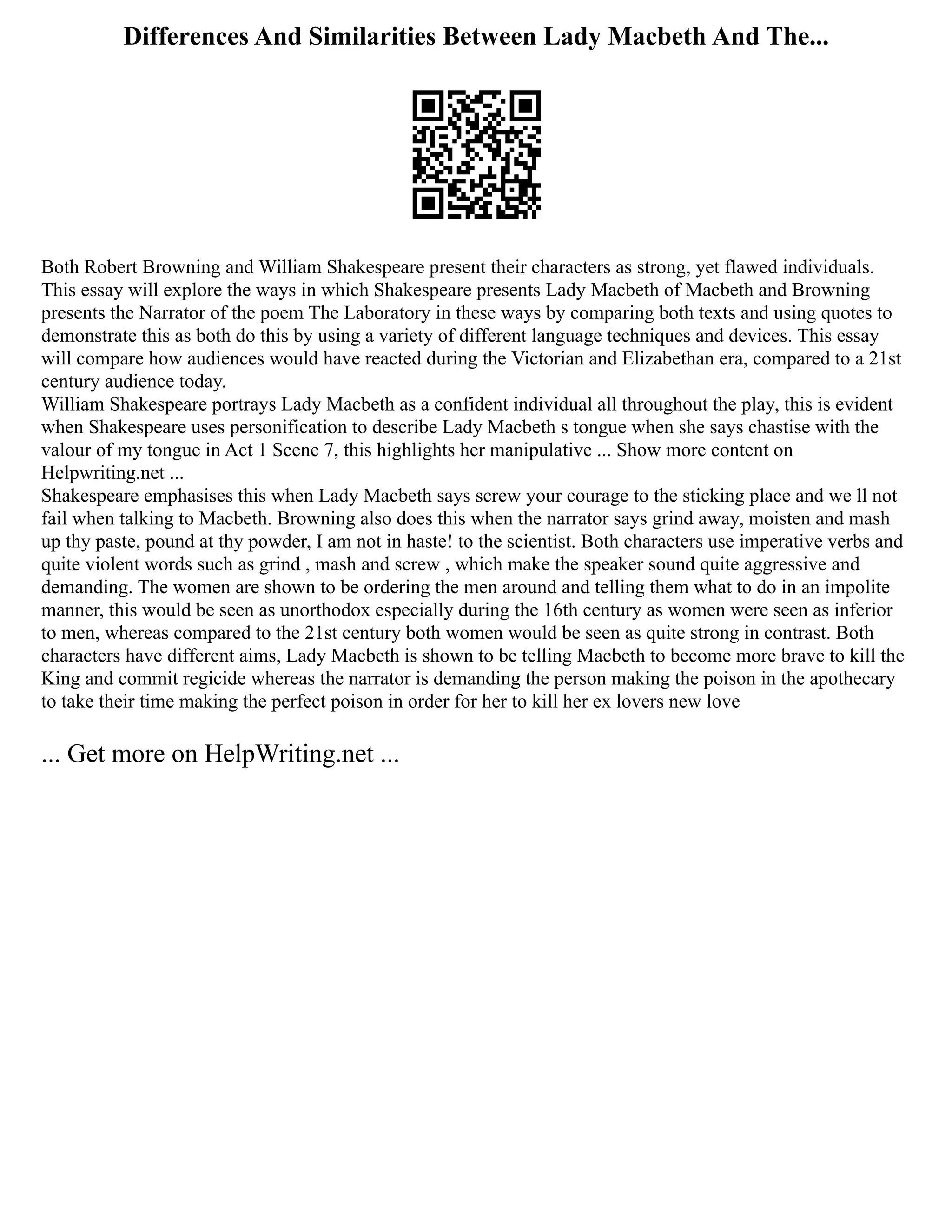 Differences And Similarities Between Lady Macbeth And The...
Both Robert Browning and William Shakespeare present their characters as strong, yet flawed individuals.
This essay will explore the ways in which Shakespeare presents Lady Macbeth of Macbeth and Browning
presents the Narrator of the poem The Laboratory in these ways by comparing both texts and using quotes to
demonstrate this as both do this by using a variety of different language techniques and devices. This essay
will compare how audiences would have reacted during the Victorian and Elizabethan era, compared to a 21st
century audience today.
William Shakespeare portrays Lady Macbeth as a confident individual all throughout the play, this is evident
when Shakespeare uses personification to describe Lady Macbeth s tongue when she says chastise with the
valour of my tongue in Act 1 Scene 7, this highlights her manipulative ... Show more content on
Helpwriting.net ...
Shakespeare emphasises this when Lady Macbeth says screw your courage to the sticking place and we ll not
fail when talking to Macbeth. Browning also does this when the narrator says grind away, moisten and mash
up thy paste, pound at thy powder, I am not in haste! to the scientist. Both characters use imperative verbs and
quite violent words such as grind , mash and screw , which make the speaker sound quite aggressive and
demanding. The women are shown to be ordering the men around and telling them what to do in an impolite
manner, this would be seen as unorthodox especially during the 16th century as women were seen as inferior
to men, whereas compared to the 21st century both women would be seen as quite strong in contrast. Both
characters have different aims, Lady Macbeth is shown to be telling Macbeth to become more brave to kill the
King and commit regicide whereas the narrator is demanding the person making the poison in the apothecary
to take their time making the perfect poison in order for her to kill her ex lovers new love
... Get more on HelpWriting.net ...
 