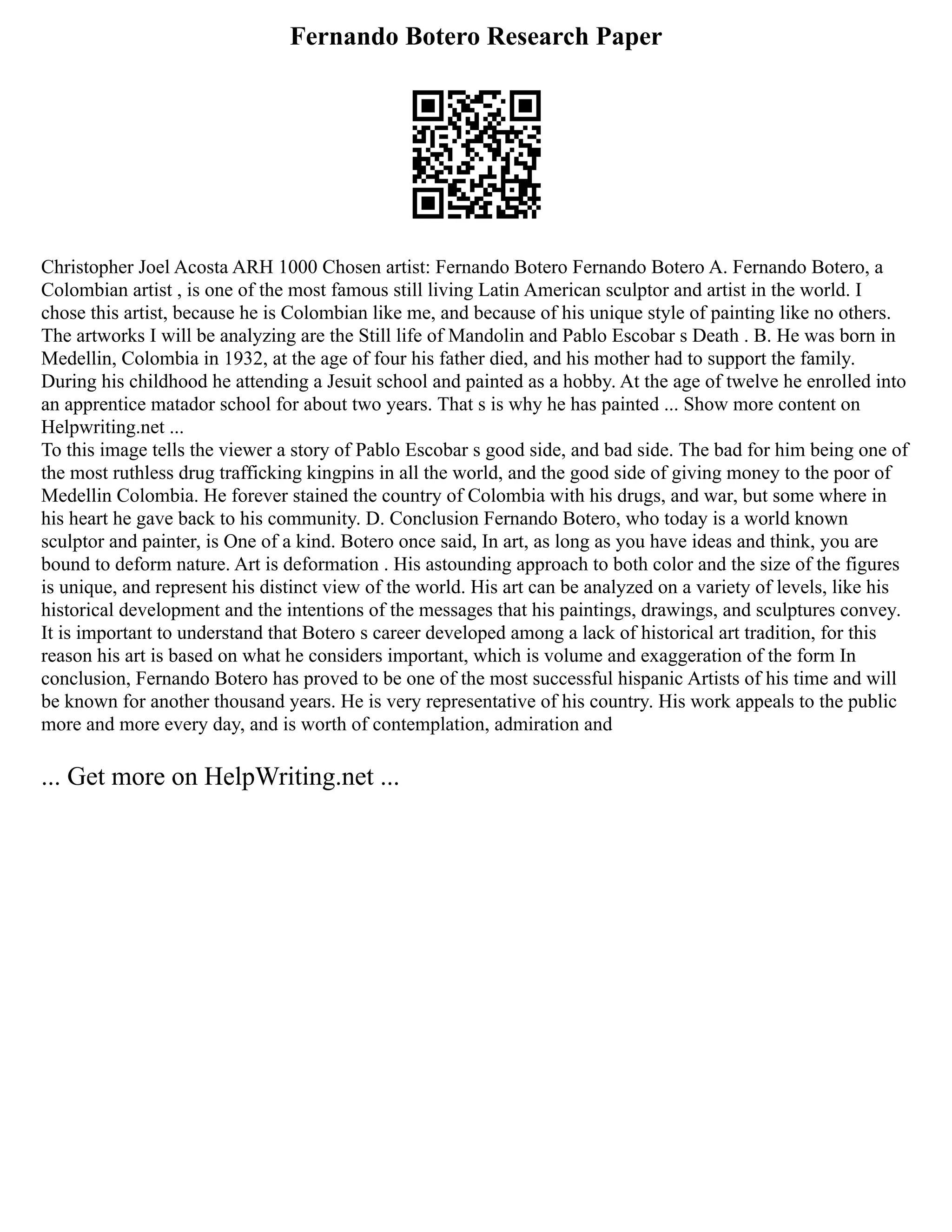 Fernando Botero Research Paper
Christopher Joel Acosta ARH 1000 Chosen artist: Fernando Botero Fernando Botero A. Fernando Botero, a
Colombian artist , is one of the most famous still living Latin American sculptor and artist in the world. I
chose this artist, because he is Colombian like me, and because of his unique style of painting like no others.
The artworks I will be analyzing are the Still life of Mandolin and Pablo Escobar s Death . B. He was born in
Medellin, Colombia in 1932, at the age of four his father died, and his mother had to support the family.
During his childhood he attending a Jesuit school and painted as a hobby. At the age of twelve he enrolled into
an apprentice matador school for about two years. That s is why he has painted ... Show more content on
Helpwriting.net ...
To this image tells the viewer a story of Pablo Escobar s good side, and bad side. The bad for him being one of
the most ruthless drug trafficking kingpins in all the world, and the good side of giving money to the poor of
Medellin Colombia. He forever stained the country of Colombia with his drugs, and war, but some where in
his heart he gave back to his community. D. Conclusion Fernando Botero, who today is a world known
sculptor and painter, is One of a kind. Botero once said, In art, as long as you have ideas and think, you are
bound to deform nature. Art is deformation . His astounding approach to both color and the size of the figures
is unique, and represent his distinct view of the world. His art can be analyzed on a variety of levels, like his
historical development and the intentions of the messages that his paintings, drawings, and sculptures convey.
It is important to understand that Botero s career developed among a lack of historical art tradition, for this
reason his art is based on what he considers important, which is volume and exaggeration of the form In
conclusion, Fernando Botero has proved to be one of the most successful hispanic Artists of his time and will
be known for another thousand years. He is very representative of his country. His work appeals to the public
more and more every day, and is worth of contemplation, admiration and
... Get more on HelpWriting.net ...
 