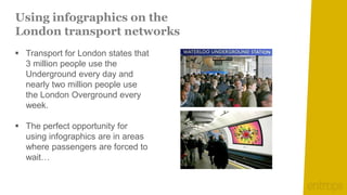 Using infographics on the
London transport networks
 Transport for London states that
  3 million people use the
  Underground every day and
  nearly two million people use
  the London Overground every
  week.

 The perfect opportunity for
  using infographics are in areas
  where passengers are forced to
  wait…
 