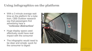 Using infographics on the platform

 With a 3 minute average wait
  time on the platform for a tube
  train, CBS Outdoor research
  say that passengers find
  advertising here a
    ‘welcome distraction’

 Huge display space used
  effectively could have real
  impact with the consumer

 The infographic would need to
  be clear and simple: quick for
  the consumer to digest
 