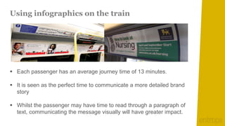 Using infographics on the train




 Each passenger has an average journey time of 13 minutes.

 It is seen as the perfect time to communicate a more detailed brand
  story

 Whilst the passenger may have time to read through a paragraph of
  text, communicating the message visually will have greater impact.
 