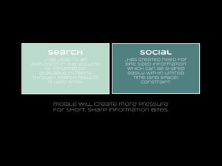 search

social

...has lead to an
explosion in the volume
of information
available. filtering
through search results
is hard work.

...has created need for
bite sized information
which can be shared
easily within limited
time (and space)
constraint.

mobile will create more pressure
for short, sharp information bites.

 