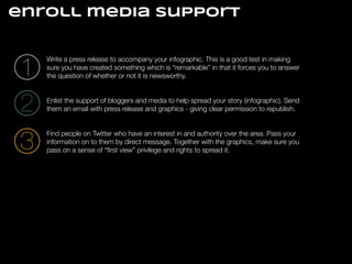 enroll media support

1
2

Write a press release to accompany your infographic. This is a good test in making
sure you have created something which is “remarkable” in that it forces you to answer
the question of whether or not it is newsworthy.

3

Find people on Twitter who have an interest in and authority over the area. Pass your
information on to them by direct message. Together with the graphics, make sure you
pass on a sense of “ﬁrst view” privilege and rights to spread it.

!
!

Enlist the support of bloggers and media to help spread your story (infographic). Send
them an email with press release and graphics - giving clear permission to republish.

!
!

 