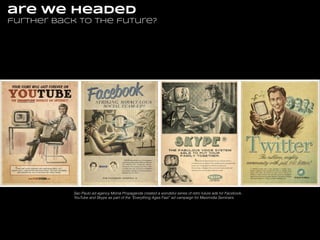 are we headed
further back to the future?

Sao Paulo ad agency Moma Propaganda created a wondeful series of retro future ads for Facebook,
YouTube and Skype as part of the “Everything Ages Fast” ad campaign for Maximidia Seminars.

 