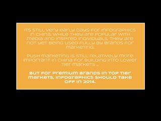 its still very early days for infographics
in china. while they are popular with
media and inspired individuals, they are
not yet being used fully by brands for
marketing.
!
push marketing is still relatively more
important in china for building into lower
tier markets …
!
but for premium brands in top tier
markets, infographics should take
off in 2014.

 