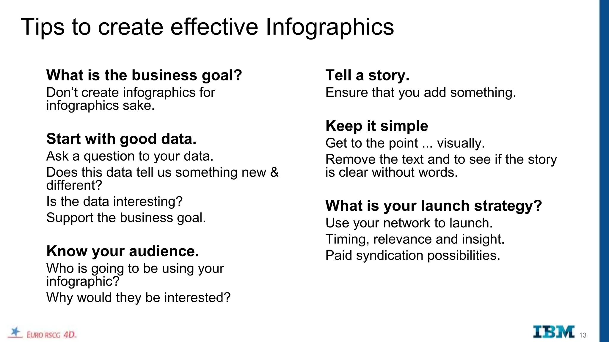 Tips to create effective Infographics
  What is the business goal?               Tell a story.
  Don‟t create infographics for            Ensure that you add something.
  infographics sake.
                                           Keep it simple
  Start with good data.                    Get to the point ... visually.
  Ask a question to your data.             Remove the text and to see if the story
  Does this data tell us something new &   is clear without words.
  different?
  Is the data interesting?                 What is your launch strategy?
  Support the business goal.               Use your network to launch.
                                           Timing, relevance and insight.
  Know your audience.                      Paid syndication possibilities.
  Who is going to be using your
  infographic?
  Why would they be interested?

                                                                                     13
 