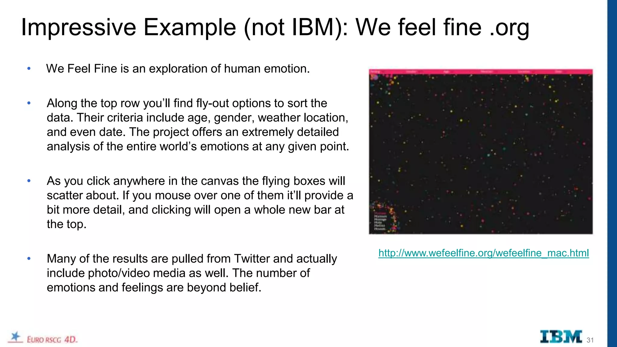 Impressive Example (not IBM): We feel fine .org
•   We Feel Fine is an exploration of human emotion.

•   Along the top row you‟ll find fly-out options to sort the
    data. Their criteria include age, gender, weather location,
    and even date. The project offers an extremely detailed
    analysis of the entire world‟s emotions at any given point.

•   As you click anywhere in the canvas the flying boxes will
    scatter about. If you mouse over one of them it‟ll provide a
    bit more detail, and clicking will open a whole new bar at
    the top.

                                                                   http://www.wefeelfine.org/wefeelfine_mac.html
•   Many of the results are pulled from Twitter and actually
    include photo/video media as well. The number of
    emotions and feelings are beyond belief.



                                                                                                               31
 