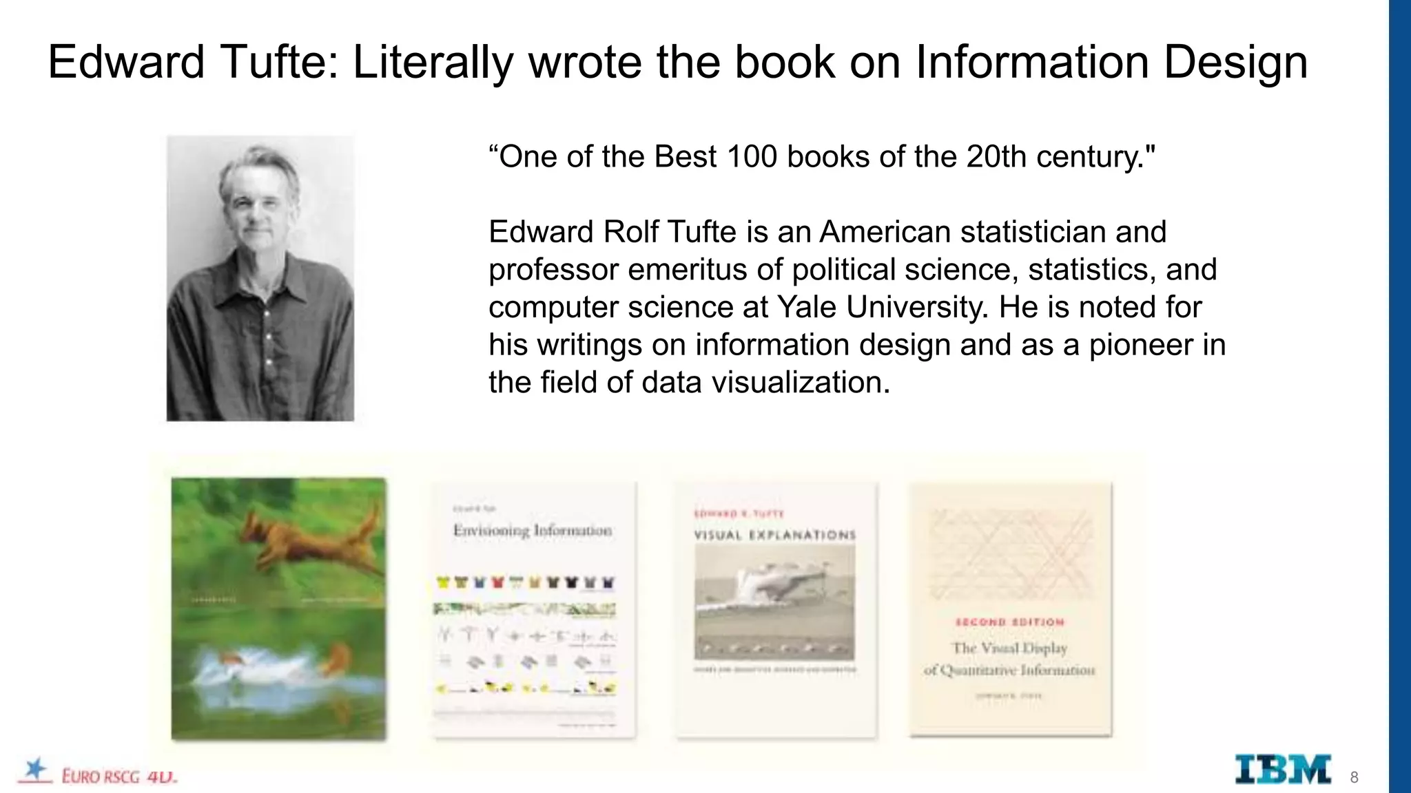 Edward Tufte: Literally wrote the book on Information Design
                    “One of the Best 100 books of the 20th century."

                    Edward Rolf Tufte is an American statistician and
                    professor emeritus of political science, statistics, and
                    computer science at Yale University. He is noted for
                    his writings on information design and as a pioneer in
                    the field of data visualization.




                                                                               8
 