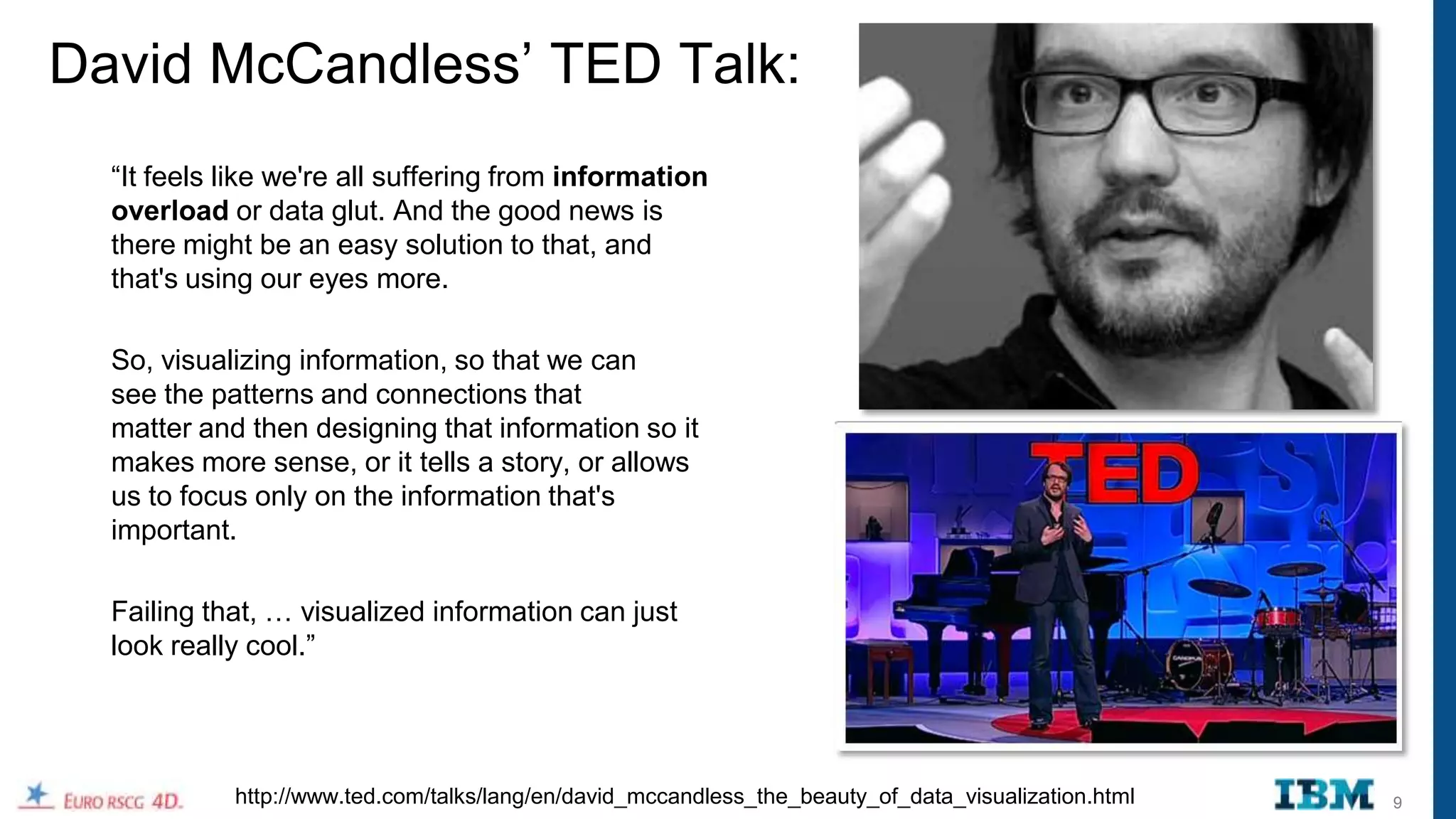 David McCandless‟ TED Talk:
  “It feels like we're all suffering from information
  overload or data glut. And the good news is
  there might be an easy solution to that, and
  that's using our eyes more.

  So, visualizing information, so that we can
  see the patterns and connections that
  matter and then designing that information so it
  makes more sense, or it tells a story, or allows
  us to focus only on the information that's
  important.

  Failing that, … visualized information can just
  look really cool.”




            http://www.ted.com/talks/lang/en/david_mccandless_the_beauty_of_data_visualization.html   9
 