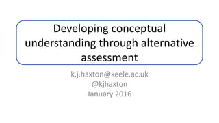 Developing conceptual
understanding through alternative
assessment
k.j.haxton@keele.ac.uk
@kjhaxton
January 2016
 