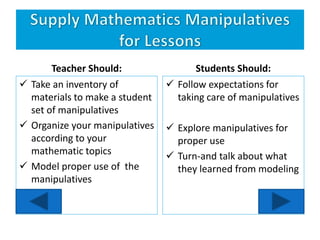 Teacher Should:
 Take an inventory of
materials to make a student
set of manipulatives
 Organize your manipulatives
according to your
mathematic topics
 Model proper use of the
manipulatives
Students Should:
 Follow expectations for
taking care of manipulatives
 Explore manipulatives for
proper use
 Turn-and talk about what
they learned from modeling
 