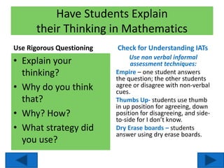 Have Students Explain
their Thinking in Mathematics
Use Rigorous Questioning
• Explain your
thinking?
• Why do you think
that?
• Why? How?
• What strategy did
you use?
Check for Understanding IATs
Use non verbal informal
assessment techniques:
Empire – one student answers
the question; the other students
agree or disagree with non-verbal
cues.
Thumbs Up- students use thumb
in up position for agreeing, down
position for disagreeing, and side-
to-side for I don’t know.
Dry Erase boards – students
answer using dry erase boards.
 