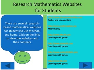 Research Mathematics Websites
for Students
There are several research-
based mathematical websites
for students to use at school
and home. Click on the links
to view the websites and
their contents.
http://www.discoveryeducation.com
Probes and Interventions
http://www.mathmagician.org
Math fluency
http://www.ABCYA.com
Learning math games
http://www.xtramath.com
Learning math games
http://www.coolmath4kids.com
Learning math games
http://www.IXL.com
Learning math games
 
