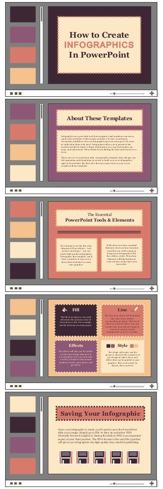 By learning to use the three key
elements of PowerPoint – text,
picture, and shape – you can
create high-quality infographics.
Throughout this template, you’ll
learn a number of ways to use
these three elements to create
your graphics.
While there are three essential
elements, there are four essential
tools that you will be using to
design your infographics: fill,
line, effects, styles. These four
elements will help build your
color scheme, shape style, and
font styles.
Fill
Effects
Line
Style
The fill of an object or text will
determine the primary color of
that object or text. For example,
the fill of this box is dark purple.
The line of an object will determine
the color of the outline
surrounding an object. The line of
this box is dotted yellow. You can
use the line of an object to make it
stand out among colored
backgrounds or give it a border.
The shape styles give you the
option to choose from a number of
pre-designed colors, lines, and
effects that can be applied to your
graphics. This can be used for
objects, lines, and text.
The effects will give you the ability
to add some design elements to
your graphics. You can work with
a variety of features that include
shadows, bevels, outer glows, and
3D effects.
The Essential
PowerPoint Tools & Elements
How to Create
INFOGRAPHICS
In PowerPoint
Infographics are a powerful tool that companies and marketers can use to
capture the attention of their target audiences. In fact, according to
AnsonAlex, publishers who use infographics grow an average of 12% more
in traffic than those who don’t. Infographics allow you to present what
would normally be hard-to-digest information, in a way that readers can
enjoy and understand. The problem lies in finding the time and resources to
do so.
That’s why we’ve created ten fully customizable templates that will give you
the inspiration and foundation you need to build your own infographics
right in PowerPoint. But first, let’s dive into some tools you can use to
customize these templates.
About These Templates
Saving Your Infographic
Once your infographic is ready, you’ll need to save the PowerPoint
slide as an image. Simply go to File  Save As and select PNG
(Portable Network Graphics). Saving the slide in PNG is an important
aspect of your final product. The PNG format is the only file type that
will give your infographics the high quality they need for publishing.
 