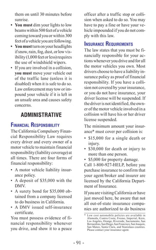 them on until 30 minutes before
sunrise.
•	 You must dim your lights to low
beamswithin500feetofavehicle
comingtowardyouorwithin300
feetofavehicleyouarefollowing.
•	 Youmustturnonyourheadlights
ifsnow,rain,fog,dust,orlowvis-
ibility(1,000feetorless)requires
the use of windshield wipers.
•	 If you are involved in a collision,
you must move your vehicle out
of the traffic lane (unless it is
disabled) when it is safe to do so.
Lawenforcementmaytoworim-
pound your vehicle if it is left in
an unsafe area and causes safety
concerns.
ADMINISTRATIVE
Financial Responsibility
The California Compulsory Finan-
cial Responsibility Law requires
every driver and every owner of a
motor vehicle to maintain financial
responsibility(liabilitycoverage)at
all times. There are four forms of
financial responsibility:
•	 A motor vehicle liability insur-
ance policy.
•	 A deposit of $35,000 with the
DMV.
•	 A surety bond for $35,000 ob-
tained from a company licensed
to do business in California.
•	 A DMV issued self-insurance
certificate.
You must possess evidence of fi-
nancial responsibility whenever
you drive, and show it to a peace
officer after a traffic stop or colli-
sion when asked to do so. You may
have to pay a fine or have your ve-
hicle impounded if you do not com-
ply with this law.
Insurance Requirements
The law states that you must be fi-
nancially responsible for your ac-
tionswheneveryoudriveandforall
the motor vehicles you own. Most
drivers choose to have a liability in-
surance policy as proof of financial
responsibility. If you have a colli-
sion not covered by your insurance,
or you do not have insurance, your
driver license will be suspended. If
thedriverisnotidentified,theown-
er of the motor vehicle involved in a
collision will have his or her driver
license suspended.
The minimum amount your insur-
ance* must cover per collision is:
•	 $15,000 for a single death or
injury.
•	 $30,000 for death or injury to
more than one person.
•	 $5,000 for property damage.
Call 1-800-927-HELP, before you
purchase insurance to confirm that
your agent/broker and insurer are
licensed by the California Depart-
ment of Insurance.
IfyouarevisitingCaliforniaorhave
just moved here, be aware that not
all out-of-state insurance compa-
nies are authorized to do business
*	 Low cost automobile policies are available in
Alameda, Contra Costa, Fresno, Imperial, Kern,
Los Angeles, Orange, Riverside, Sacramento, San
Bernardino,SanDiego,SanFrancisco,SanJoaquin,
San Mateo, Santa Clara, and Stanislaus counties.
Please contact your insurance agent.
- 91 -
 