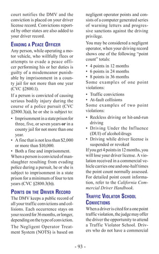 court notifies the DMV and the
conviction is placed on your driver
license record. Convictions report-
ed by other states are also added to
your driver record.
Evading a Peace Officer
Any person, while operating a mo-
tor vehicle, who willfully flees or
attempts to evade a peace offi-
cer performing his or her duties is
guilty of a misdemeanor punish-
able by imprisonment in a coun-
ty jail for not more than one year
(CVC §2800.1).
If a person is convicted of causing
serious bodily injury during the
course of a police pursuit (CVC
§2800.3(a)), he or she is subject to:
•	 Imprisonmentinastateprisonfor
three, five, or seven years or in a
county jail for not more than one
year.
•	 A fine that is not less than $2,000
or more than $10,000.
•	 Both a fine and imprisonment.
Whenapersonisconvictedofman-
slaughter resulting from evading
police during a pursuit, he or she is
subject to imprisonment in a state
prison for a minimum of four to ten
years (CVC §2800.3(b)).
Points on the Driver Record
The DMV keeps a public record of
all your traffic convictions and col-
lisions. Each occurrence stays on
yourrecordfor36months,orlonger,
dependingonthetypeofconviction.
The Negligent Operator Treat-
ment System (NOTS) is based on
negligent operator points and con-
sists of a computer generated series
of warning letters and progres-
sive sanctions against the driving
privilege.
You may be considered a negligent
operator, when your driving record
shows one of the following “point
count” totals:
•	 4 points in 12 months
•	 6 points in 24 months
•	 8 points in 36 months
Some examples of one point
violations:
•	 Traffic convictions
•	 At-fault collisions
Some examples of two point
violations:
•	 Reckless driving or hit-and-run
driving
•	 Driving Under the Influence
(DUI) of alcohol/drugs
•	 Driving while driver license is
suspended or revoked
Ifyouget4pointsin12months,you
will lose your driver license. A vio-
lation received in a commercial ve-
hicle carries one and one-half times
the point count normally assessed.
For detailed point count informa-
tion, refer to the California Com-
mercial Driver Handbook.
Traffic Violator School
Convictions
Whenadriveriscitedforaonepoint
trafficviolation,thejudgemayoffer
the driver the opportunity to attend
a Traffic Violator School. Driv-
ers who do not have a commercial
- 93 -
 