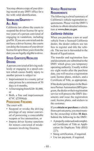 Youmayobtainacopyofyourdriv-
ing record at any DMV office for a
fee with valid identification.
Vandalism/Graffiti—
All Ages
California law allows the courts to
suspend the driver license for up to
two years of a person convicted of
engaging in vandalism, including
graffiti. If you are convicted and do
not have a driver license, the courts
candelaytheissuanceofyourdriver
licenseforuptothreeyearsfromthe
dateyouarelegallyeligibletodrive.
Speed Contests/Reckless
Driving
A person convicted of driving reck-
lessly or engaging in a speed con-
test which causes bodily injury to
another person is subject to:
•	 Imprisonment in a county jail or
state prison for a minimum of 30
days to 6 months,
•	 Afinerangingfrom$220–$1,000,
or
•	 Both, a fine and imprisonment
(CVC §23104(a)).
Possessing Firearms
The court will:
•	 Suspend or revoke the driving
privilege of any minor convict-
ed of possessing a concealable
weapon or live ammunition, or
•	 Impose driver license sanctions
for minors convicted of misde-
meanors involving firearms.
Vehicle Registration
Requirements
Thefollowingisabriefsummaryof
California’s vehicle registration re-
quirements. Please visit the DMV’s
website to obtain detailed informa-
tion at www.dmv.ca.gov.
California Vehicles
When you purchase a new or used
vehicle from a licensed California
dealer, the dealer collects use tax
fees to register and title the vehi-
cle. The use tax is forwarded to the
Board of Equalization.
The transfer and registration fees
and documents are submitted to the
DMV which gives you temporary
operating authority. Usually within
six–eight weeks after the purchase
date, you will receive a registration
card, license plates, stickers, and a
Certificate of Title, as appropriate.
IfthedealerparticipatesintheBusi-
nessPartnerAutomation(BPA)pro-
gram,thedealerortheirregistration
service will process the DMV doc-
uments and issue the registration
card, license plates, and stickers to
the customer.
Ifyouobtainorpurchaseavehicle
fromaprivateparty,youmusttrans-
fer the ownership within 10 days.
Submit the following to the DMV:
•	 Aproperlyendorsedandcomplet-
ed Certificate of Title or Appli-
cation for Duplicate Title (REG
227).
•	 Smog certification, if required.
•	 Use tax payment, if required.
- 95 -
 