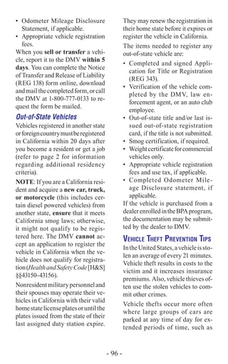 They may renew the registration in
their home state before it expires or
register the vehicle in California.
The items needed to register any
out-of-state vehicle are:
•	 Completed and signed Appli-
cation for Title or Registration
(REG 343).
•	 Verification of the vehicle com-
pleted by the DMV, law en-
forcement agent, or an auto club
employee.
•	 Out-of-state title and/or last is-
sued out-of-state registration
card, if the title is not submitted.
•	 Smog certification, if required.
•	 Weightcertificateforcommercial
vehicles only.
•	 Appropriate vehicle registration
fees and use tax, if applicable.
•	 Completed Odometer Mile-
age Disclosure statement, if
applicable.
If the vehicle is purchased from a
dealerenrolledintheBPAprogram,
the documentation may be submit-
ted by the dealer to DMV.
Vehicle Theft Prevention Tips
IntheUnitedStates,avehicleissto-
len an average of every 21 minutes.
Vehicle theft results in costs to the
victim and it increases insurance
premiums. Also, vehicle thieves of-
ten use the stolen vehicles to com-
mit other crimes.
Vehicle thefts occur more often
where large groups of cars are
parked at any time of day for ex-
tended periods of time, such as
•	 Odometer Mileage Disclosure
Statement, if applicable.
•	 Appropriate vehicle registration
fees.
When you sell or transfer a vehi-
cle, report it to the DMV within 5
days. You can complete the Notice
of Transfer and Release of Liability
(REG 138) form online, download
andmailthecompletedform,orcall
the DMV at 1-800-777-0133 to re-
quest the form be mailed.
Out-of-State Vehicles
Vehicles registered in another state
orforeigncountrymustberegistered
in California within 20 days after
you become a resident or get a job
(refer to page 2 for information
regarding additional residency
criteria).
NOTE: If you are a California resi-
dent and acquire a new car, truck,
or motorcycle (this includes cer-
tain diesel powered vehicles) from
another state, ensure that it meets
California smog laws; otherwise,
it might not qualify to be regis-
tered here. The DMV cannot ac-
cept an application to register the
vehicle in California when the ve-
hicle does not qualify for registra-
tion(HealthandSafetyCode[H&S]
§§43150-43156).
Nonresidentmilitarypersonneland
their spouses may operate their ve-
hicles in California with their valid
homestatelicenseplatesoruntilthe
plates issued from the state of their
last assigned duty station expire.
- 96 -
 