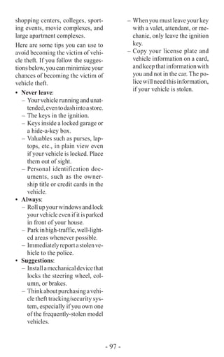 shopping centers, colleges, sport-
ing events, movie complexes, and
large apartment complexes.
Here are some tips you can use to
avoid becoming the victim of vehi-
cle theft. If you follow the sugges-
tionsbelow,youcanminimizeyour
chances of becoming the victim of
vehicle theft.
•	 Never leave:
–	 Your vehicle running and unat-
tended,eventodashintoastore.
–	The keys in the ignition.
–	Keys inside a locked garage or
a hide-a-key box.
–	Valuables such as purses, lap-
tops, etc., in plain view even
if your vehicle is locked. Place
them out of sight.
–	Personal identification doc-
uments, such as the owner-
ship title or credit cards in the
vehicle.
•	 Always:
–	Rollupyourwindowsandlock
yourvehicleevenifitisparked
in front of your house.
–	 Parkinhigh-traffic,well-light-
ed areas whenever possible.
–	 Immediatelyreportastolenve-
hicle to the police.
•	 Suggestions:
–	 Installamechanicaldevicethat
locks the steering wheel, col-
umn, or brakes.
–	 Thinkaboutpurchasingavehi-
cle theft tracking/security sys-
tem, especially if you own one
of the frequently-stolen model
vehicles.
–	 When you must leave your key
with a valet, attendant, or me-
chanic, only leave the ignition
key.
–	Copy your license plate and
vehicle information on a card,
andkeepthatinformationwith
you and not in the car. The po-
licewillneedthisinformation,
if your vehicle is stolen.
- 97 -
 