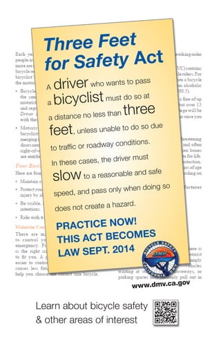 Three Feet
for Safety Act
a driverwho wants to pass
a bicyclistmust do so at
a distance no less than three
feet, unless unable to do so due
to traffic or roadway conditions.
In these cases, the driver must
slowto a reasonable and safe
speed, and pass only when doing so
does not create a hazard.
PrActice now!
this Act becomes
lAw sePt. 2014
www.dmv.ca.gov
learn about bicycle safety
& other areas of interest
 