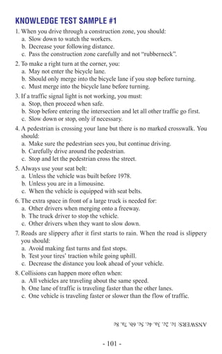 Knowledge Test Sample #1
1.	When you drive through a construction zone, you should:
a.	 Slow down to watch the workers.
b.	Decrease your following distance.
c.	 Pass the construction zone carefully and not “rubberneck”.
2.	To make a right turn at the corner, you:
a.	 May not enter the bicycle lane.
b.	Should only merge into the bicycle lane if you stop before turning.
c.	 Must merge into the bicycle lane before turning.
3.	If a traffic signal light is not working, you must:
a.	 Stop, then proceed when safe.
b.	Stop before entering the intersection and let all other traffic go first.
c.	 Slow down or stop, only if necessary.
4.	A pedestrian is crossing your lane but there is no marked crosswalk. You
should:
a.	 Make sure the pedestrian sees you, but continue driving.
b.	Carefully drive around the pedestrian.
c.	 Stop and let the pedestrian cross the street.
5.	Always use your seat belt:
a.	 Unless the vehicle was built before 1978.
b.	Unless you are in a limousine.
c.	 When the vehicle is equipped with seat belts.
6.	The extra space in front of a large truck is needed for:
a.	 Other drivers when merging onto a freeway.
b.	The truck driver to stop the vehicle.
c.	 Other drivers when they want to slow down.
7.	Roads are slippery after it first starts to rain. When the road is slippery
you should:
a.	 Avoid making fast turns and fast stops.
b.	Test your tires’ traction while going uphill.
c.	 Decrease the distance you look ahead of your vehicle.
8.	Collisions can happen more often when:
a.	 All vehicles are traveling about the same speed.
b.	One lane of traffic is traveling faster than the other lanes.
c.	 One vehicle is traveling faster or slower than the flow of traffic.
ANSWERS:1c,2c,3a,4c,5c,6b,7a,8c
- 101 -
 