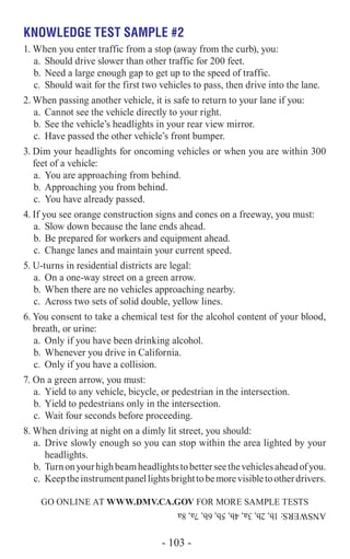 Knowledge Test Sample #2
1.	When you enter traffic from a stop (away from the curb), you:
a.	 Should drive slower than other traffic for 200 feet.
b.	Need a large enough gap to get up to the speed of traffic.
c.	 Should wait for the first two vehicles to pass, then drive into the lane.
2.	When passing another vehicle, it is safe to return to your lane if you:
a.	 Cannot see the vehicle directly to your right.
b.	See the vehicle’s headlights in your rear view mirror.
c.	 Have passed the other vehicle’s front bumper.
3.	Dim your headlights for oncoming vehicles or when you are within 300
feet of a vehicle:
a.	 You are approaching from behind.
b.	Approaching you from behind.
c.	 You have already passed.
4.	If you see orange construction signs and cones on a freeway, you must:
a.	 Slow down because the lane ends ahead.
b.	Be prepared for workers and equipment ahead.
c.	 Change lanes and maintain your current speed.
5.	U-turns in residential districts are legal:
a.	 On a one-way street on a green arrow.
b.	When there are no vehicles approaching nearby.
c.	 Across two sets of solid double, yellow lines.
6.	You consent to take a chemical test for the alcohol content of your blood,
breath, or urine:
a.	 Only if you have been drinking alcohol.
b.	Whenever you drive in California.
c.	 Only if you have a collision.
7.	On a green arrow, you must:
a.	 Yield to any vehicle, bicycle, or pedestrian in the intersection.
b.	Yield to pedestrians only in the intersection.
c.	 Wait four seconds before proceeding.
8.	When driving at night on a dimly lit street, you should:
a.	 Drive slowly enough so you can stop within the area lighted by your
headlights.
b.	Turnonyourhighbeamheadlightstobetterseethevehiclesaheadofyou.
c.	 Keeptheinstrumentpanellightsbrighttobemorevisibletootherdrivers.
GO ONLINE AT Www.dmv.ca.gov FOR MORE SAMPLE TESTS
ANSWERS:1b,2b,3a,4b,5b,6b,7a,8a
- 103 -
 