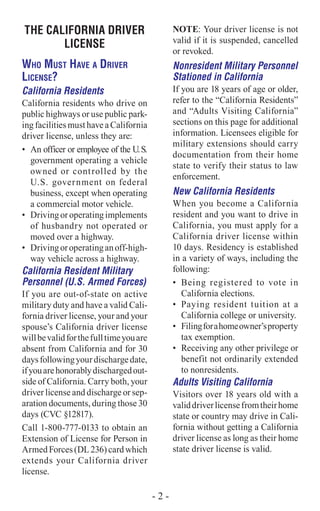 THE CALIFORNIA DRIVER
LICENSE
Who Must Have a Driver
License?
California Residents
California residents who drive on
public highways or use public park-
ing facilities must have a California
driver license, unless they are:
•	 An officer or employee of the U.S.
government operating a vehicle
owned or controlled by the
U.S. government on federal
business, except when operating
a commercial motor vehicle.
•	 Drivingoroperatingimplements
of husbandry not operated or
moved over a highway.
•	 Drivingoroperatinganoff-high-
way vehicle across a highway.
California Resident Military
Personnel (U.S. Armed Forces)
If you are out-of-state on active
military duty and have a valid Cali-
fornia driver license, your and your
spouse’s California driver license
willbevalidforthefulltimeyouare
absent from California and for 30
daysfollowingyourdischargedate,
ifyouarehonorablydischargedout-
side of California. Carry both, your
driver license and discharge or sep-
aration documents, during those 30
days (CVC §12817).
Call 1-800-777-0133 to obtain an
Extension of License for Person in
ArmedForces(DL236)cardwhich
extends your California driver
license.
NOTE: Your driver license is not
valid if it is suspended, cancelled
or revoked.
Nonresident Military Personnel
Stationed in California
If you are 18 years of age or older,
refer to the “California Residents”
and “Adults Visiting California”
sections on this page for additional
information. Licensees eligible for
military extensions should carry
documentation from their home
state to verify their status to law
enforcement.
New California Residents
When you become a California
resident and you want to drive in
California, you must apply for a
California driver license within
10 days. Residency is established
in a variety of ways, including the
following:
•	 Being registered to vote in
California elections.
•	 Paying resident tuition at a
California college or university.
•	 Filingforahomeowner’sproperty
tax exemption.
•	 Receiving any other privilege or
benefit not ordinarily extended
to nonresidents.
Adults Visiting California
Visitors over 18 years old with a
validdriverlicensefromtheirhome
state or country may drive in Cali-
fornia without getting a California
driver license as long as their home
state driver license is valid.
- 2 -
 