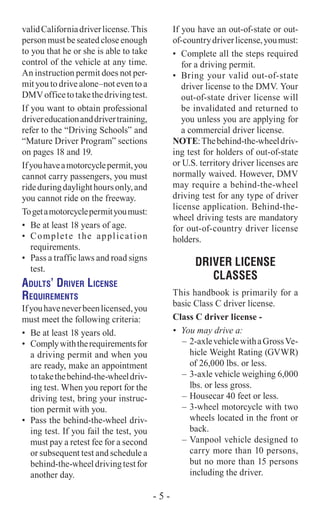 validCaliforniadriverlicense.This
person must be seated close enough
to you that he or she is able to take
control of the vehicle at any time.
An instruction permit does not per-
mit you to drive alone–not even to a
DMVofficetotakethedrivingtest.
If you want to obtain professional
drivereducationanddrivertraining,
refer to the “Driving Schools” and
“Mature Driver Program” sections
on pages 18 and 19.
Ifyouhaveamotorcyclepermit,you
cannot carry passengers, you must
rideduringdaylighthoursonly,and
you cannot ride on the freeway.
Togetamotorcyclepermityoumust:
•	 Be at least 18 years of age.
•	 Complete the application
requirements.
•	 Pass a traffic laws and road signs
test.
Adults’ Driver License
Requirements
Ifyouhaveneverbeenlicensed,you
must meet the following criteria:
•	 Be at least 18 years old.
•	 Complywiththerequirementsfor
a driving permit and when you
are ready, make an appointment
totakethebehind-the-wheeldriv-
ing test. When you report for the
driving test, bring your instruc-
tion permit with you.
•	 Pass the behind-the-wheel driv-
ing test. If you fail the test, you
must pay a retest fee for a second
or subsequent test and schedule a
behind-the-wheeldrivingtestfor
another day.
If you have an out-of-state or out-
of-countrydriverlicense,youmust:
•	 Complete all the steps required
for a driving permit.
•	 Bring your valid out-of-state
driver license to the DMV. Your
out-of-state driver license will
be invalidated and returned to
you unless you are applying for
a commercial driver license.
NOTE:Thebehind-the-wheeldriv-
ing test for holders of out-of-state
or U.S. territory driver licenses are
normally waived. However, DMV
may require a behind-the-wheel
driving test for any type of driver
license application. Behind-the-
wheel driving tests are mandatory
for out-of-country driver license
holders.
Driver LICENSE
CLASSES
This handbook is primarily for a
basic Class C driver license.
Class C driver license -
•	 You may drive a:
–	 2-axlevehiclewithaGrossVe-
hicle Weight Rating (GVWR)
of 26,000 lbs. or less.
–	3-axle vehicle weighing 6,000
lbs. or less gross.
–	Housecar 40 feet or less.
–	3-wheel motorcycle with two
wheels located in the front or
back.
–	Vanpool vehicle designed to
carry more than 10 persons,
but no more than 15 persons
including the driver.
- 5 -
 