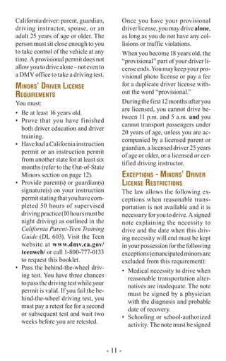California driver: parent, guardian,
driving instructor, spouse, or an
adult 25 years of age or older. The
person must sit close enough to you
to take control of the vehicle at any
time. A provisional permit does not
allowyoutodrivealone–notevento
a DMV office to take a driving test.
Minors’ Driver License
Requirements
You must:
•	 Be at least 16 years old.
•	 Prove that you have finished
both driver education and driver
training.
•	 HavehadaCaliforniainstruction
permit or an instruction permit
from another state for at least six
months (refer to the Out-of-State
Minors section on page 12).
•	 Provide parent(s) or guardian(s)
signature(s) on your instruction
permitstatingthatyouhavecom-
pleted 50 hours of supervised
drivingpractice(10hoursmustbe
night driving) as outlined in the
California Parent-Teen Training
Guide (DL 603). Visit the Teen
website at www.dmv.ca.gov/
teenweb/ or call 1-800-777-0133
to request this booklet.
•	 Pass the behind-the-wheel driv-
ing test. You have three chances
topassthedrivingtestwhileyour
permit is valid. If you fail the be-
hind-the-wheel driving test, you
must pay a retest fee for a second
or subsequent test and wait two
weeks before you are retested.
Once you have your provisional
driverlicense,youmaydrivealone,
as long as you do not have any col-
lisions or traffic violations.
When you become 18 years old, the
“provisional” part of your driver li-
censeends.Youmaykeepyourpro-
visional photo license or pay a fee
for a duplicate driver license with-
out the word “provisional.”
Duringthefirst12monthsafteryou
are licensed, you cannot drive be-
tween 11 p.m. and 5 a.m. and you
cannot transport passengers under
20 years of age, unless you are ac-
companied by a licensed parent or
guardian,alicenseddriver25years
of age or older, or a licensed or cer-
tified driving instructor.
Exceptions - Minors’ Driver
License Restrictions
The law allows the following ex-
ceptions when reasonable trans-
portation is not available and it is
necessaryforyoutodrive.Asigned
note explaining the necessity to
drive and the date when this driv-
ing necessity will end must be kept
inyourpossessionforthefollowing
exceptions(emancipatedminorsare
excluded from this requirement):
•	 Medical necessity to drive when
reasonable transportation alter-
natives are inadequate. The note
must be signed by a physician
with the diagnosis and probable
date of recovery.
•	 Schooling or school-authorized
activity. The note must be signed
- 11 -
 