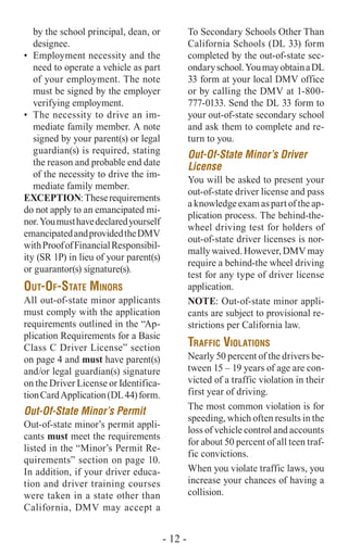 by the school principal, dean, or
designee.
•	 Employment necessity and the
need to operate a vehicle as part
of your employment. The note
must be signed by the employer
verifying employment.
•	 The necessity to drive an im-
mediate family member. A note
signed by your parent(s) or legal
guardian(s) is required, stating
the reason and probable end date
of the necessity to drive the im-
mediate family member.
EXCEPTION:Theserequirements
do not apply to an emancipated mi-
nor.Youmusthavedeclaredyourself
emancipatedandprovidedtheDMV
withProofofFinancialResponsibil-
ity (SR 1P) in lieu of your parent(s)
or guarantor(s) signature(s).
Out-Of-State Minors
All out-of-state minor applicants
must comply with the application
requirements outlined in the “Ap-
plication Requirements for a Basic
Class C Driver License” section
on page 4 and must have parent(s)
and/or legal guardian(s) signature
on the Driver License or Identifica-
tionCardApplication(DL44)form.
Out-Of-State Minor’s Permit
Out-of-state minor’s permit appli-
cants must meet the requirements
listed in the “Minor’s Permit Re-
quirements” section on page 10.
In addition, if your driver educa-
tion and driver training courses
were taken in a state other than
California, DMV may accept a
To Secondary Schools Other Than
California Schools (DL 33) form
completed by the out-of-state sec-
ondaryschool.YoumayobtainaDL
33 form at your local DMV office
or by calling the DMV at 1-800-
777-0133. Send the DL 33 form to
your out-of-state secondary school
and ask them to complete and re-
turn to you.
Out-Of-State Minor’s Driver
License
You will be asked to present your
out-of-state driver license and pass
a knowledge exam as part of the ap-
plication process. The behind-the-
wheel driving test for holders of
out-of-state driver licenses is nor-
mallywaived.However,DMVmay
require a behind-the wheel driving
test for any type of driver license
application.
NOTE: Out-of-state minor appli-
cants are subject to provisional re-
strictions per California law.
Traffic Violations
Nearly 50 percent of the drivers be-
tween 15 – 19 years of age are con-
victed of a traffic violation in their
first year of driving.
The most common violation is for
speeding, which often results in the
loss of vehicle control and accounts
for about 50 percent of all teen traf-
fic convictions.
When you violate traffic laws, you
increase your chances of having a
collision.
- 12 -
 