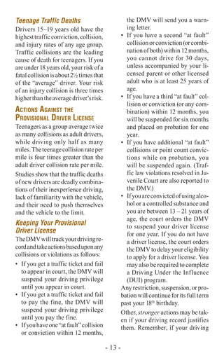 Teenage Traffic Deaths
Drivers 15–19 years old have the
highesttrafficconviction,collision,
and injury rates of any age group.
Traffic collisions are the leading
cause of death for teenagers. If you
areunder18yearsold,yourriskofa
fatalcollisionisabout2½timesthat
of the “average” driver. Your risk
of an injury collision is three times
higherthantheaveragedriver’srisk.
Actions Against the
Provisional Driver License
Teenagers as a group average twice
as many collisions as adult drivers,
while driving only half as many
miles.Theteenagecollisionrateper
mile is four times greater than the
adult driver collision rate per mile.
Studies show that the traffic deaths
of new drivers are deadly combina-
tions of their inexperience driving,
lack of familiarity with the vehicle,
and their need to push themselves
and the vehicle to the limit.
Keeping Your Provisional
Driver License
TheDMVwilltrackyourdrivingre-
cordandtakeactionsbaseduponany
collisions or violations as follows:
•	 If you get a traffic ticket and fail
to appear in court, the DMV will
suspend your driving privilege
until you appear in court.
•	 If you get a traffic ticket and fail
to pay the fine, the DMV will
suspend your driving privilege
until you pay the fine.
•	 Ifyouhaveone“atfault”collision
or conviction within 12 months,
the DMV will send you a warn-
ing letter.
•	 If you have a second “at fault”
collisionorconviction(orcombi-
nation of both) within 12 months,
you cannot drive for 30 days,
unless accompanied by your li-
censed parent or other licensed
adult who is at least 25 years of
age.
•	 If you have a third “at fault” col-
lision or conviction (or any com-
bination) within 12 months, you
will be suspended for six months
and placed on probation for one
year.
•	 If you have additional “at fault”
collisions or point count convic-
tions while on probation, you
will be suspended again. (Traf-
fic law violations resolved in Ju-
venile Court are also reported to
the DMV.)
•	 Ifyouareconvictedofusingalco-
hol or a controlled substance and
you are between 13 – 21 years of
age, the court orders the DMV
to suspend your driver license
for one year. If you do not have
a driver license, the court orders
theDMVtodelayyoureligibility
to apply for a driver license. You
may also be required to complete
a Driving Under the Influence
(DUI) program.
Anyrestriction,suspension,orpro-
bation will continue for its full term
past your 18th
birthday.
Other, stronger actions may be tak-
en if your driving record justifies
them. Remember, if your driving
- 13 -
 