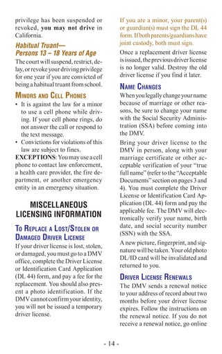 privilege has been suspended or
revoked, you may not drive in
California.
Habitual Truant—
Persons 13 – 18 Years of Age
Thecourtwillsuspend,restrict,de-
lay,orrevokeyourdrivingprivilege
for one year if you are convicted of
beingahabitualtruantfromschool.
Minors and Cell Phones
•	 It is against the law for a minor
to use a cell phone while driv-
ing. If your cell phone rings, do
not answer the call or respond to
the text message.
•	 Convictions for violations of this
law are subject to fines.
Exceptions:Youmayuseacell
phone to contact law enforcement,
a health care provider, the fire de-
partment, or another emergency
entity in an emergency situation.
MISCELLANEOUS
LICENSING INFORMATION
To Replace a Lost/Stolen or
Damaged Driver License
If your driver license is lost, stolen,
or damaged, you must go to a DMV
office, complete the Driver License
or Identification Card Application
(DL 44) form, and pay a fee for the
replacement. You should also pres-
ent a photo identification. If the
DMVcannotconfirmyouridentity,
you will not be issued a temporary
driver license.
If you are a minor, your parent(s)
or guardian(s) must sign the DL 44
form.Ifbothparents/guardianshave
joint custody, both must sign.
Once a replacement driver license
isissued,thepreviousdriverlicense
is no longer valid. Destroy the old
driver license if you find it later.
Name Changes
Whenyoulegallychangeyourname
because of marriage or other rea-
sons, be sure to change your name
with the Social Security Adminis-
tration (SSA) before coming into
the DMV.
Bring your driver license to the
DMV in person, along with your
marriage certificate or other ac-
ceptable verification of your “true
full name” (refer to the “Acceptable
Documents” section on pages 3 and
4). You must complete the Driver
License or Identification Card Ap-
plication (DL 44) form and pay the
applicable fee. The DMV will elec-
tronically verify your name, birth
date, and social security number
(SSN) with the SSA.
A new picture, fingerprint, and sig-
naturewillbetaken.Youroldphoto
DL/ID card will be invalidated and
returned to you.
Driver License Renewals
The DMV sends a renewal notice
to your address of record about two
months before your driver license
expires. Follow the instructions on
the renewal notice. If you do not
receive a renewal notice, go online
- 14 -
 