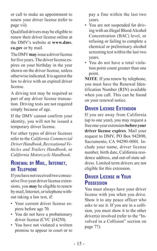 or call to make an appointment to
renew your driver license (refer to
page vii).
Qualified drivers may be eligible to
renew their driver license online at
the DMV’s website at www.dmv.
ca.gov or by mail.
TheDMVmayissueadriverlicense
forfiveyears.Thedriverlicenseex-
pires on your birthday in the year
shown on the driver license, unless
otherwiseindicated.Itisagainstthe
law to drive with an expired driver
license.
A driving test may be required as
part of any driver license transac-
tion. Driving tests are not required
simply because of age.
If the DMV cannot confirm your
identity, you will not be issued a
temporary driver license.
For other types of driver licenses
refer to the California Commercial
DriverHandbook,RecreationalVe-
hicles and Trailers Handbook, or
California Motorcycle Handbook.
Renewal by Mail, Internet,
or Telephone
Ifyouhavenotreceivedtwoconsec-
utivefive-yeardriverlicenseexten-
sions, you may be eligible to renew
bymail,Internet,ortelephonewith-
out taking a law test, if:
•	 Your current driver license ex-
pires before age 70.
•	 You do not have a probationary
driver license (CVC §14250).
•	 You have not violated a written
promise to appear in court or to
pay a fine within the last two
years.
•	 You are not suspended for driv-
ing with an illegal Blood Alcohol
Concentration (BAC) level, or
refusing or failing to complete a
chemical or preliminary alcohol
screening test within the last two
years.
•	 You do not have a total viola-
tion point count greater than one
point.
NOTE: If you renew by telephone,
you must have the Renewal Iden-
tification Number (RIN) available
when you call. This can be found
on your renewal notice.
Driver License Extension
If you are away from California
(up to one year), you may request a
freeone-yearextensionbeforeyour
driver license expires. Mail your
request to DMV, PO Box 942890,
Sacramento, CA 94290-0001. In-
clude your name, driver license
number, birth date, California resi-
dence address, and out-of-state ad-
dress. Limited term drivers are not
eligible for this extension.
Driver License in Your
Possession
You must always have your driver
license with you when you drive.
Show it to any peace officer who
asks to see it. If you are in a colli-
sion, you must show it to the other
driver(s) involved (refer to the “In-
volved in a Collision” section on
page 77).
- 15 -
 