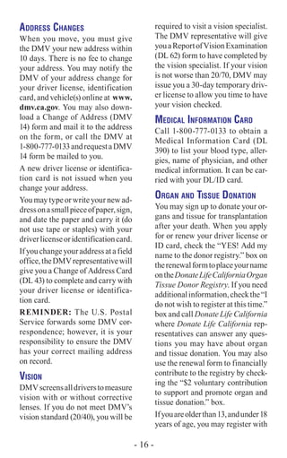 Address Changes
When you move, you must give
the DMV your new address within
10 days. There is no fee to change
your address. You may notify the
DMV of your address change for
your driver license, identification
card, and vehicle(s) online at www.
dmv.ca.gov. You may also down-
load a Change of Address (DMV
14) form and mail it to the address
on the form, or call the DMV at
1-800-777-0133andrequestaDMV
14 form be mailed to you.
A new driver license or identifica-
tion card is not issued when you
change your address.
You may type or write your new ad-
dressonasmallpieceofpaper,sign,
and date the paper and carry it (do
not use tape or staples) with your
driverlicenseoridentificationcard.
Ifyouchangeyouraddressatafield
office,theDMVrepresentativewill
give you a Change of Address Card
(DL 43) to complete and carry with
your driver license or identifica-
tion card.
Reminder: The U.S. Postal
Service forwards some DMV cor-
respondence; however, it is your
responsibility to ensure the DMV
has your correct mailing address
on record.
Vision
DMVscreensalldriverstomeasure
vision with or without corrective
lenses. If you do not meet DMV’s
vision standard (20/40), you will be
required to visit a vision specialist.
The DMV representative will give
youaReportofVisionExamination
(DL 62) form to have completed by
the vision specialist. If your vision
is not worse than 20/70, DMV may
issue you a 30-day temporary driv-
er license to allow you time to have
your vision checked.
Medical Information Card
Call 1-800-777-0133 to obtain a
Medical Information Card (DL
390) to list your blood type, aller-
gies, name of physician, and other
medical information. It can be car-
ried with your DL/ID card.
Organ and Tissue Donation
You may sign up to donate your or-
gans and tissue for transplantation
after your death. When you apply
for or renew your driver license or
ID card, check the “YES! Add my
name to the donor registry.” box on
therenewalformtoplaceyourname
ontheDonateLifeCaliforniaOrgan
Tissue Donor Registry. If you need
additionalinformation,checkthe“I
do not wish to register at this time.”
box and call Donate Life California
where Donate Life California rep-
resentatives can answer any ques-
tions you may have about organ
and tissue donation. You may also
use the renewal form to financially
contribute to the registry by check-
ing the “$2 voluntary contribution
to support and promote organ and
tissue donation.” box.
Ifyouareolderthan13,andunder18
years of age, you may register with
- 16 -
 