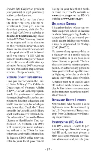 Donate Life California, provided
your parent(s) or legal guardian(s)
authorize the donation.
For more information about
the donor registry, adding re-
strictions to your gift, and the
donation process, visit the Do-
nate Life California website at
donateLIFEcalifornia.org,orcall
1-866-797-2366. You may consent
to the organ and tissue donation
on their website; however, a new
driverlicenseoridentificationcard
with a pink dot will not be issued
until you check “YES! Add my
name to the donor registry.” box on
adriverlicenseoridentificationap-
plicationformandDMVprocesses
the new transaction (replacement,
renewal, change of name, etc.).
Veteran Benefit Information
Have you ever served in the Unit-
ed States Military? The California
Department of Veterans Affairs
(CDVA), CalVet Connect program,
would like you to receive informa-
tion regarding benefits, such as em-
ployment, housing, education, and
health care services, for which you
may be entitled. Check the “I have
servedintheUnitedStatesMilitary
and I want to receive veteran bene-
fits information.” box on the Driver
License or Identification Card Ap-
plication (DL 44) form. The DMV
will transmit your name and mail-
ing address to the CDVA for them
toforwardyoubenefitsinformation.
To locate a CDVA office near you,
refer to your local government
listing in your telephone book,
or visit the CDVA’s website at
www.cdva.ca.gov or the DMV’s
website at www.dmv.ca.gov.
Unlicensed Drivers
It is against the law to loan your ve-
hicle to a person who is unlicensed
orwhosedrivingprivilegehasbeen
suspended. If an unlicensed per-
son is caught driving your vehicle,
it may be impounded for 30 days
(CVC §14607.6).
No person of any age may drive on
a highway or in a public parking
facility unless he or she has a valid
driver license or permit. The law
alsostatesthatyoumustnotemploy,
permit, or authorize any person to
drive your vehicle on a public street
or highway, unless he or she is li-
censed to drive that class of vehicle.
A person must be at least 21 years
old to drive most commercial vehi-
cles for hire in interstate commerce
and to transport hazardous materi-
als or wastes.
Diplomatic Driver Licenses
Nonresidents who possess a valid
diplomatic driver license issued by
theU.S.DepartmentofStateareex-
empt from California driver licens-
ing ­requirements.
Identification (ID) Cards
The DMV issues ID cards to per-
sons of any age. To obtain an orig-
inal ID card, you must present a
birth date/legal presence verifica-
tion document and provide your
- 17 -
 