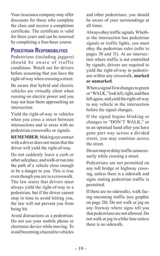 Your insurance company may offer
discounts for those who complete
the class and receive a completion
certificate­. The certificate is valid
for three years and can be renewed
by completing a four-hour course.
Pedestrian Responsibilities
Pedestrians (including joggers)
should be aware of traff ic
conditions. Watch out for drivers
before assuming that you have the
right-of-waywhencrossingastreet.
Be aware that hybrid and electric
vehicles are virtually silent when
running on electric power and you
may not hear them approaching an
intersection.
Yield the right-of-way to vehicles
when you cross a street between
intersections and in areas with no
pedestrian crosswalks or signals.
Remember:Makingeyecontact
with a driver does not mean that the
driver will yield the right-of-way.
Do not suddenly leave a curb or
othersafeplace,andwalkorruninto
the path of a vehicle close enough
to be a danger to you. This is true
even though you are in a crosswalk.
The law states that drivers must
always yield the right-of-way to a
pedestrian, but if the driver cannot
stop in time to avoid hitting you,
the law will not prevent you from
being hit.
Avoid distractions as a pedestrian.
Do not use your mobile phone or
electronic device while moving. To
avoidbecomingahazardtovehicles
and other pedestrians, you should
be aware of your surroundings at
all times.
Alwaysobeytrafficsignals.Wheth-
er the intersection has pedestrian
signals or traffic lights, you must
obey the pedestrian rules (refer to
pages 30 and 31). At an intersec-
tion where traffic is not controlled
by signals, drivers are required to
yield the right-of-way to pedestri-
ans within any crosswalk, marked
or unmarked.
Whenasignalfirstchangestogreen
or“WALK,”lookleft,right,andthen
leftagain,andyieldtheright-of-way
to any vehicle in the intersection
before the signal changes.
If the signal begins blinking or
changes to “DON’T WALK,” or
to an upraised hand after you have
gone part way across a divided
street, you may continue across
the street.
Donotstopordelaytrafficunneces-
sarily while crossing a street.
Pedestrians are not permitted on
any toll bridge or highway cross-
ing, unless there is a sidewalk and
signs stating pedestrian traffic is
permitted.
If there are no sidewalks, walk fac-
ing oncoming traffic (see graphic
on page 20). Do not walk or jog on
any freeway where signs tell you
thatpedestriansarenotallowed.Do
not walk or jog in a bike lane unless
there is no sidewalk.
- 19 -
 