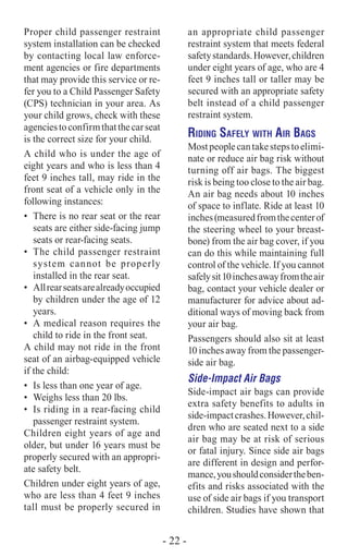 Proper child passenger restraint
system installation can be checked
by contacting local law enforce-
ment agencies or fire departments
that may provide this service or re-
fer you to a Child Passenger Safety
(CPS) technician in your area. As
your child grows, check with these
agenciestoconfirmthatthecarseat
is the correct size for your child.
A child who is under the age of
eight years and who is less than 4
feet 9 inches tall, may ride in the
front seat of a vehicle only in the
following instances:
•	 There is no rear seat or the rear
seats are either side-facing jump
seats or rear-facing seats.
•	 The child passenger restraint
system cannot be properly
installed in the rear seat.
•	 Allrearseatsarealreadyoccupied
by children under the age of 12
years.
•	 A medical reason requires the
child to ride in the front seat.
A child may not ride in the front
seat of an airbag-equipped vehicle
if the child:
•	 Is less than one year of age.
•	 Weighs less than 20 lbs.
•	 Is riding in a rear-facing child
passenger restraint system.
Children eight years of age and
older, but under 16 years must be
properly secured with an appropri-
ate safety belt.
Children under eight years of age,
who are less than 4 feet 9 inches
tall must be properly secured in
an appropriate child passenger
restraint system that meets federal
safetystandards.However,children
under eight years of age, who are 4
feet 9 inches tall or taller may be
secured with an appropriate safety
belt instead of a child passenger
restraint system.
Riding Safely with Air Bags
Mostpeoplecantakestepstoelimi-
nate or reduce air bag risk without
turning off air bags. The biggest
risk is being too close to the air bag.
An air bag needs about 10 inches
of space to inflate. Ride at least 10
inches(measuredfromthecenterof
the steering wheel to your breast-
bone) from the air bag cover, if you
can do this while maintaining full
control of the vehicle. If you cannot
safelysit10inchesawayfromtheair
bag, contact your vehicle dealer or
manufacturer for advice about ad-
ditional ways of moving back from
your air bag.
Passengers should also sit at least
10 inches away from the passenger-
side air bag.
Side-Impact Air Bags
Side-impact air bags can provide
extra safety benefits to adults in
side-impactcrashes.However,chil-
dren who are seated next to a side
air bag may be at risk of serious
or fatal injury. Since side air bags
are different in design and perfor-
mance,youshouldconsidertheben-
efits and risks associated with the
use of side air bags if you transport
children. Studies have shown that
- 22 -
 