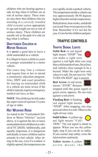 children who are leaning against a
side air bag when it inflates are at
risk of serious injury. These stud-
ies also show that children who are
traveling in a correctly installed
child restraint system appropriate
to age and weight are not at risk of
serious injury. These children are
usually not in the path of a side air
bag when it inflates.
Unattended Children in
Motor Vehicles
It is never a good idea to leave a
child unattended in a vehicle.
It is illegal to leave a child six years
or younger unattended in a motor
vehicle.
The court may fine a violator
and require him or her to attend
a community education program.
Also, DMV and court penalties
for leaving an unattended child
in a vehicle are more severe if the
childisinjured,requiresemergency
medical services, or dies.
NOTE: The child may be left under
the supervision of a person 12 years
of age or older.
Hot Weather Risks
As stated in the “Unattended Chil-
dren in Motor Vehicles” section
above, it is against the law to leave
unattendedminorchildreninavehi-
cle (CVC §5620). Additionally, and
equally important, it is dangerous
and deadly to leave children and/or
animals in a hot vehicle. After sit-
ting in the sun, even if a window is
slightlyopened,thetemperaturecan
rise rapidly inside a parked vehicle.
Thetemperatureinsideavehiclecan
rise approximately 40-50 degrees
higherthantheoutsidetemperature.
Dehydration, heat stroke, and death
can result from overexposure to the
heat. Remember if it’s too hot for
you,it’stoohotforchildrenandpets.
Traffic CONTROLS
Traffic Signal Lights
Solid Red–A red signal
light means “STOP.” You
can make a right turn
against a red light after you stop
thenyieldtopedestrians,bicyclists,
and vehicles close enough to be a
hazard. Make the right turn only
when it is safe. Do not turn if a “NO
TURN ON RED” sign is posted.
Red Arrow–A red arrow
means “STOP.” Remain
stopped until the green signal or
green arrow appears. Do not turn
against a red arrow.
Flashing Red–A flashing
red signal light means
“STOP.” After stopping, you may
proceedwhenitissafe.Observethe
right-of-way rules.
Solid Yellow–A yellow sig-
nal light means “CAU-
TION.” The red signal is about to
appear. When you see the yellow
light, stop if you can do so safely.
If you cannot stop safely, cross the
intersection cautiously.
Yellow Arrow–A yellow
a r r o w m e a n s t h e
- 23 -
 