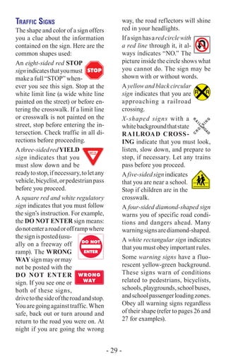 Traffic Signs
The shape and color of a sign offers
you a clue about the information
contained on the sign. Here are the
common shapes used:
An eight-sided red STOP
signindicatesthatyoumust
make a full “STOP” when-
ever you see this sign. Stop at the
white limit line (a wide white line
painted on the street) or before en-
tering the crosswalk. If a limit line
or crosswalk is not painted on the
street, stop before entering the in-
tersection. Check traffic in all di-
rections before proceeding.
Athree-sidedredYIELD
sign indicates that you
must slow down and be
readytostop,ifnecessary,toletany
vehicle,bicyclist,orpedestrianpass
before you proceed.
A square red and white regulatory
sign indicates that you must follow
the sign’s instruction. For example,
the DO NOT ENTER sign means:
donotenteraroadorofframpwhere
thesignisposted(usu-
ally on a freeway off
ramp). The WRONG
WAYsignmayormay
not be posted with the
DO NOT ENTER
sign. If you see one or
both of these signs,
drivetothesideoftheroadandstop.
Youaregoingagainsttraffic.When
safe, back out or turn around and
return to the road you were on. At
night if you are going the wrong
STOP
DO NOT
WRONG
WAY
ENTER
DO NOT
WRONG
WAY
ENTER
way, the road reflectors will shine
red in your headlights.
Ifasignhasaredcirclewith
a red line through it, it al-
ways indicates “NO.” The
picture inside the circle shows what
you cannot do. The sign may be
shown with or without words.
Ayellowandblackcircular
sign indicates that you are
approaching a railroad
crossing.
X-shaped signs with a
whitebackgroundthatstate
RAILROAD CROSS-
ING indicate that you must look,
listen, slow down, and prepare to
stop, if necessary. Let any trains
pass before you proceed.
Afive-sidedsignindicates
that you are near a school.
Stop if children are in the
crosswalk.
A four-sided diamond-shaped sign
warns you of specific road condi-
tions and dangers ahead. Many
warningsignsarediamond-shaped.
A white rectangular sign indicates
that you must obey important rules.
Some warning signs have a fluo-
rescent yellow-green background.
These signs warn of conditions
related to pedestrians, bicyclists,
schools,playgrounds,schoolbuses,
andschoolpassengerloadingzones.
Obey all warning signs regardless
of their shape (refer to pages 26 and
27 for examples).
R R
R
A
IL
R
O
A
D
C
R
O
S
S
IN
G
- 29 -
 